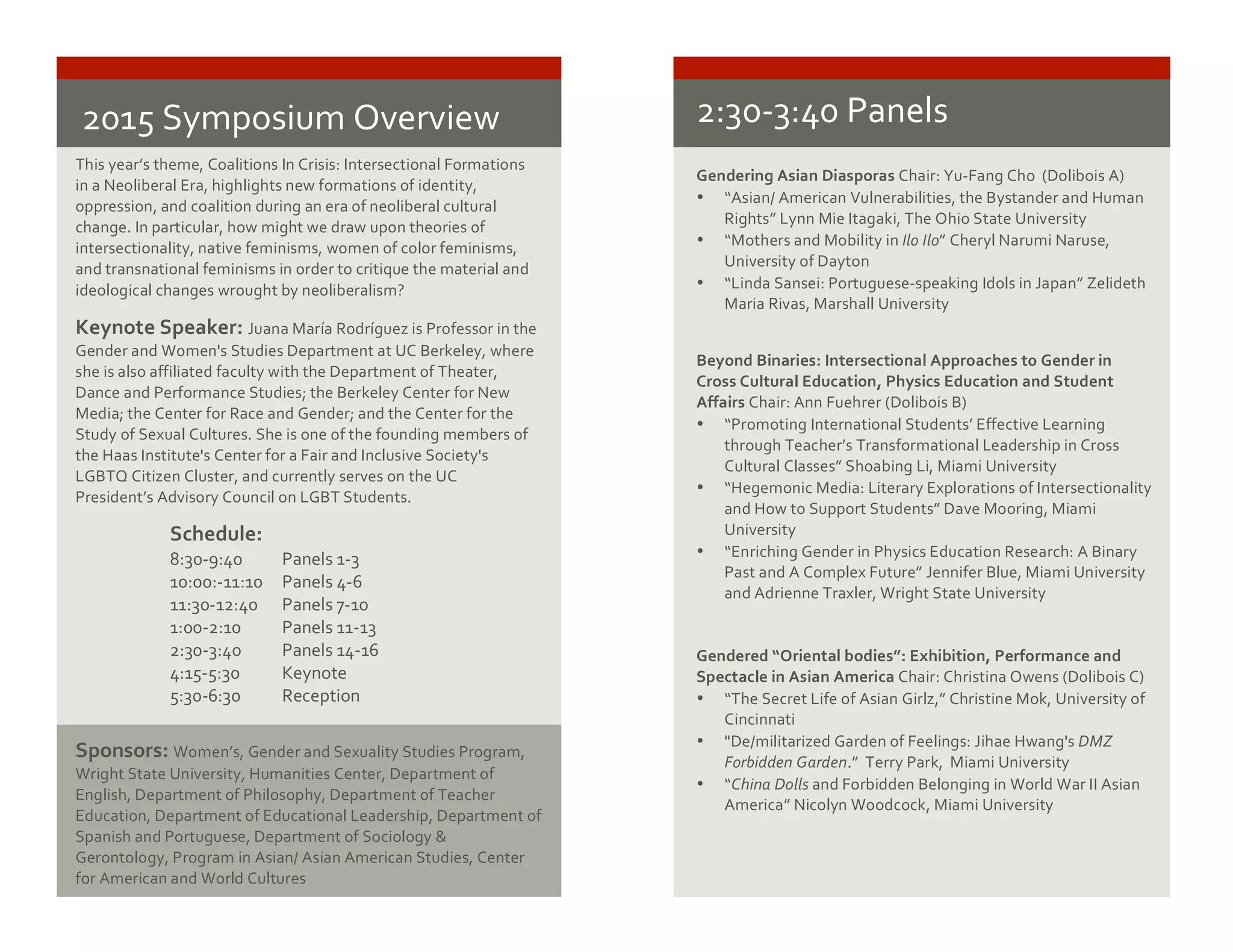 2015	
  Symposium	
  Overview	
   	
  
	
  This	
  year’s	
  theme,	
  Coalitions	
  In	
  Crisis:	
  Intersectional	
  Formations	
  
in	
  a	
  Neoliberal	
  Era,	
  highlights	
  new	
  formations	
  of	
  identity,	
  
oppression,	
  and	
  coalition	
  during	
  an	
  era	
  of	
  neoliberal	
  cultural	
  
change.	
  In	
  particular,	
  how	
  might	
  we	
  draw	
  upon	
  theories	
  of	
  
intersectionality,	
  native	
  feminisms,	
  women	
  of	
  color	
  feminisms,	
  
and	
  transnational	
  feminisms	
  in	
  order	
  to	
  critique	
  the	
  material	
  and	
  
ideological	
  changes	
  wrought	
  by	
  neoliberalism?	
  
Keynote	
  Speaker:	
  Juana	
  María	
  Rodríguez	
  is	
  Professor	
  in	
  the	
  
Gender	
  and	
  Women's	
  Studies	
  Department	
  at	
  UC	
  Berkeley,	
  where	
  
she	
  is	
  also	
  affiliated	
  faculty	
  with	
  the	
  Department	
  of	
  Theater,	
  
Dance	
  and	
  Performance	
  Studies;	
  the	
  Berkeley	
  Center	
  for	
  New	
  
Media;	
  the	
  Center	
  for	
  Race	
  and	
  Gender;	
  and	
  the	
  Center	
  for	
  the	
  
Study	
  of	
  Sexual	
  Cultures.	
  She	
  is	
  one	
  of	
  the	
  founding	
  members	
  of	
  
the	
  Haas	
  Institute's	
  Center	
  for	
  a	
  Fair	
  and	
  Inclusive	
  Society's	
  
LGBTQ	
  Citizen	
  Cluster,	
  and	
  currently	
  serves	
  on	
  the	
  UC	
  
President’s	
  Advisory	
  Council	
  on	
  LGBT	
  Students.	
  
Sponsors:	
  Women’s,	
  Gender	
  and	
  Sexuality	
  Studies	
  Program,	
  
Wright	
  State	
  University,	
  Humanities	
  Center,	
  Department	
  of	
  
English,	
  Department	
  of	
  Philosophy,	
  Department	
  of	
  Teacher	
  
Education,	
  Department	
  of	
  Educational	
  Leadership,	
  Department	
  of	
  
Spanish	
  and	
  Portuguese,	
  Department	
  of	
  Sociology	
  &	
  
Gerontology,	
  Program	
  in	
  Asian/	
  Asian	
  American	
  Studies,	
  Center	
  
for	
  American	
  and	
  World	
  Cultures	
  
	
  
Schedule:	
  
8:30-­‐9:40	
   Panels	
  1-­‐3	
  
10:00:-­‐11:10	
   Panels	
  4-­‐6	
  
11:30-­‐12:40	
  	
  	
  	
  	
   Panels	
  7-­‐10	
  
1:00-­‐2:10	
  	
  	
  	
  	
  	
   Panels	
  11-­‐13	
  
2:30-­‐3:40	
  	
  	
  	
  	
  	
   Panels	
  14-­‐16	
  
4:15-­‐5:30	
  	
  	
  	
  	
  	
   Keynote	
  
5:30-­‐6:30	
  	
   Reception	
  
2:30-­‐3:40	
  Panels	
  
Gendering	
  Asian	
  Diasporas	
  Chair:	
  Yu-­‐Fang	
  Cho	
  	
  (Dolibois	
  A)	
  
• “Asian/	
  American	
  Vulnerabilities,	
  the	
  Bystander	
  and	
  Human	
  
Rights”	
  Lynn	
  Mie	
  Itagaki,	
  The	
  Ohio	
  State	
  University	
  
• “Mothers	
  and	
  Mobility	
  in	
  Ilo	
  Ilo”	
  Cheryl	
  Narumi	
  Naruse,	
  
University	
  of	
  Dayton	
  
• “Linda	
  Sansei:	
  Portuguese-­‐speaking	
  Idols	
  in	
  Japan”	
  Zelideth	
  
Maria	
  Rivas,	
  Marshall	
  University	
  
Beyond	
  Binaries:	
  Intersectional	
  Approaches	
  to	
  Gender	
  in	
  
Cross	
  Cultural	
  Education,	
  Physics	
  Education	
  and	
  Student	
  
Affairs	
  Chair:	
  Ann	
  Fuehrer	
  (Dolibois	
  B)	
  
• “Promoting	
  International	
  Students’	
  Effective	
  Learning	
  
through	
  Teacher’s	
  Transformational	
  Leadership	
  in	
  Cross	
  
Cultural	
  Classes”	
  Shoabing	
  Li,	
  Miami	
  University	
  
• “Hegemonic	
  Media:	
  Literary	
  Explorations	
  of	
  Intersectionality	
  
and	
  How	
  to	
  Support	
  Students”	
  Dave	
  Mooring,	
  Miami	
  
University	
  
• “Enriching	
  Gender	
  in	
  Physics	
  Education	
  Research:	
  A	
  Binary	
  
Past	
  and	
  A	
  Complex	
  Future”	
  Jennifer	
  Blue,	
  Miami	
  University	
  
and	
  Adrienne	
  Traxler,	
  Wright	
  State	
  University	
  
	
  
	
  
Gendered	
  “Oriental	
  bodies”:	
  Exhibition,	
  Performance	
  and	
  
Spectacle	
  in	
  Asian	
  America	
  Chair:	
  Christina	
  Owens	
  (Dolibois	
  C)	
  
• “The	
  Secret	
  Life	
  of	
  Asian	
  Girlz,”	
  Christine	
  Mok,	
  University	
  of	
  
Cincinnati	
  	
  
• "De/militarized	
  Garden	
  of	
  Feelings:	
  Jihae	
  Hwang's	
  DMZ	
  
Forbidden	
  Garden.”	
  	
  Terry	
  Park,	
  	
  Miami	
  University	
  
• “China	
  Dolls	
  and	
  Forbidden	
  Belonging	
  in	
  World	
  War	
  II	
  Asian	
  
America”	
  Nicolyn	
  Woodcock,	
  Miami	
  University	
  
	
  
 