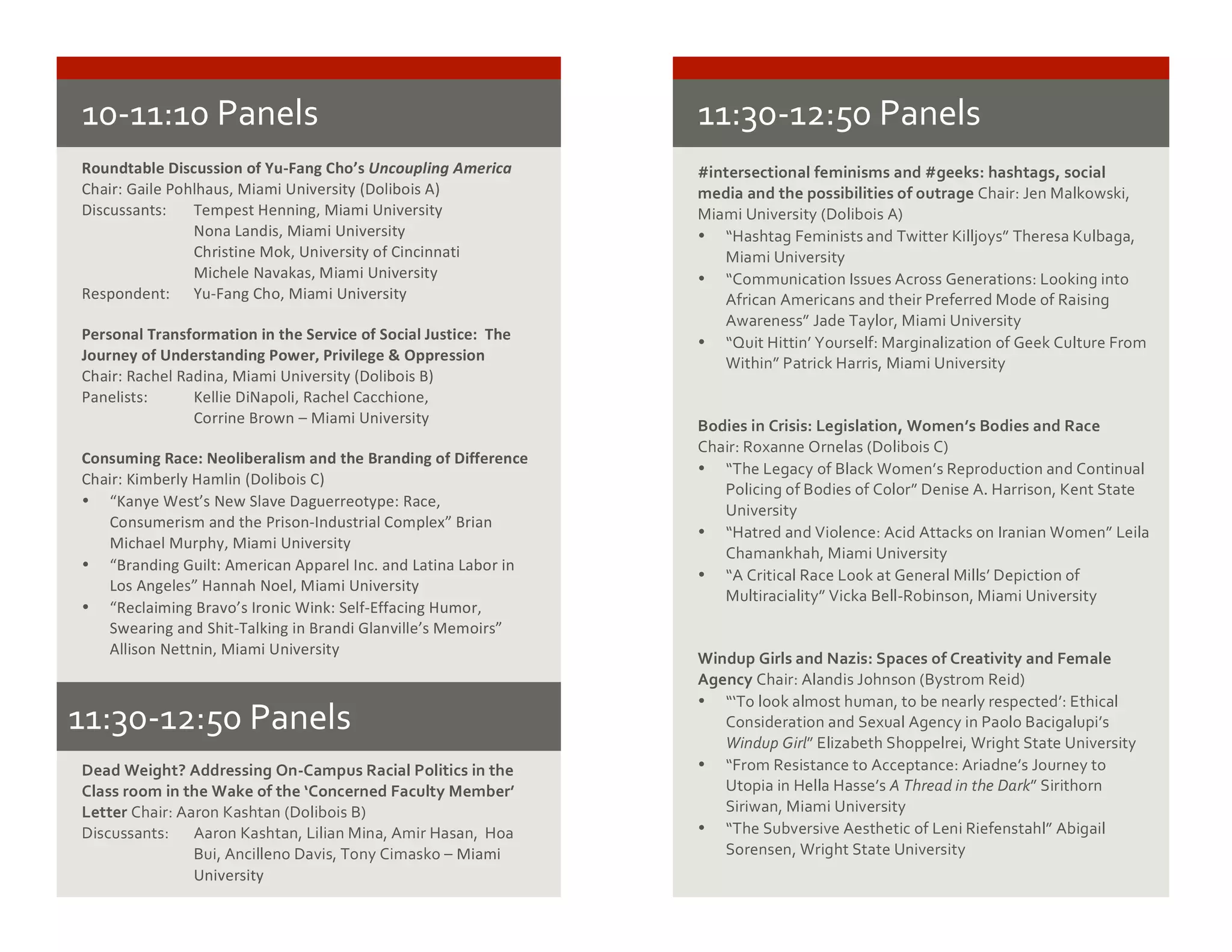 10-­‐11:10	
  Panels	
  
Roundtable	
  Discussion	
  of	
  Yu-­‐Fang	
  Cho’s	
  Uncoupling	
  America
Chair:	
  Gaile	
  Pohlhaus,	
  Miami	
  University	
  (Dolibois	
  A)
Discussants:	
  	
   Tempest	
  Henning,	
  Miami	
  University
Nona	
  Landis,	
  Miami	
  University
Christine	
  Mok,	
  University	
  of	
  Cincinnati
Michele	
  Navakas,	
  Miami	
  University
Respondent:	
  	
   Yu-­‐Fang	
  Cho,	
  Miami	
  University
Personal	
  Transformation	
  in	
  the	
  Service	
  of	
  Social	
  Justice:	
  	
  The	
  
Journey	
  of	
  Understanding	
  Power,	
  Privilege	
  &	
  Oppression
Chair:	
  Rachel	
  Radina,	
  Miami	
  University	
  (Dolibois	
  B)
Panelists:	
  	
   Kellie	
  DiNapoli,	
  Rachel	
  Cacchione,	
  
Corrine	
  Brown	
  –	
  Miami	
  University
Consuming	
  Race:	
  Neoliberalism	
  and	
  the	
  Branding	
  of	
  Difference
Chair:	
  Kimberly	
  Hamlin	
  (Dolibois	
  C)
• “Kanye	
  West’s	
  New	
  Slave	
  Daguerreotype:	
  Race,	
  
Consumerism	
  and	
  the	
  Prison-­‐Industrial	
  Complex”	
  Brian	
  
Michael	
  Murphy,	
  Miami	
  University
• “Branding	
  Guilt:	
  American	
  Apparel	
  Inc.	
  and	
  Latina	
  Labor	
  in	
  
Los	
  Angeles”	
  Hannah	
  Noel,	
  Miami	
  University
• “Reclaiming	
  Bravo’s	
  Ironic	
  Wink:	
  Self-­‐Effacing	
  Humor,	
  
Swearing	
  and	
  Shit-­‐Talking	
  in	
  Brandi	
  Glanville’s	
  Memoirs”	
  
Allison	
  Nettnin,	
  Miami	
  University
	
  
#intersectional	
  feminisms	
  and	
  #geeks:	
  hashtags,	
  social	
  
media	
  and	
  the	
  possibilities	
  of	
  outrage	
  Chair:	
  Jen	
  Malkowski,	
  
Miami	
  University	
  (Dolibois	
  A)	
  
• “Hashtag	
  Feminists	
  and	
  Twitter	
  Killjoys”	
  Theresa	
  Kulbaga,	
  
Miami	
  University	
  
• “Communication	
  Issues	
  Across	
  Generations:	
  Looking	
  into	
  
African	
  Americans	
  and	
  their	
  Preferred	
  Mode	
  of	
  Raising	
  
Awareness”	
  Jade	
  Taylor,	
  Miami	
  University	
  
• “Quit	
  Hittin’	
  Yourself:	
  Marginalization	
  of	
  Geek	
  Culture	
  From	
  
Within”	
  Patrick	
  Harris,	
  Miami	
  University	
  
	
  
	
  
Bodies	
  in	
  Crisis:	
  Legislation,	
  Women’s	
  Bodies	
  and	
  Race	
  
Chair:	
  Roxanne	
  Ornelas	
  (Dolibois	
  C)	
  
• “The	
  Legacy	
  of	
  Black	
  Women’s	
  Reproduction	
  and	
  Continual	
  
Policing	
  of	
  Bodies	
  of	
  Color”	
  Denise	
  A.	
  Harrison,	
  Kent	
  State	
  
University	
  
• “Hatred	
  and	
  Violence:	
  Acid	
  Attacks	
  on	
  Iranian	
  Women”	
  Leila	
  
Chamankhah,	
  Miami	
  University	
  
• “A	
  Critical	
  Race	
  Look	
  at	
  General	
  Mills’	
  Depiction	
  of	
  
Multiraciality”	
  Vicka	
  Bell-­‐Robinson,	
  Miami	
  University	
  
	
  
	
  
Windup	
  Girls	
  and	
  Nazis:	
  Spaces	
  of	
  Creativity	
  and	
  Female	
  
Agency	
  Chair:	
  Alandis	
  Johnson	
  (Bystrom	
  Reid)	
  
• “‘To	
  look	
  almost	
  human,	
  to	
  be	
  nearly	
  respected’:	
  Ethical	
  
Consideration	
  and	
  Sexual	
  Agency	
  in	
  Paolo	
  Bacigalupi’s	
  
Windup	
  Girl”	
  Elizabeth	
  Shoppelrei,	
  Wright	
  State	
  University	
  
• “From	
  Resistance	
  to	
  Acceptance:	
  Ariadne’s	
  Journey	
  to	
  
Utopia	
  in	
  Hella	
  Hasse’s	
  A	
  Thread	
  in	
  the	
  Dark”	
  Sirithorn	
  
Siriwan,	
  Miami	
  University	
  	
  
• “The	
  Subversive	
  Aesthetic	
  of	
  Leni	
  Riefenstahl”	
  Abigail	
  
Sorensen,	
  Wright	
  State	
  University	
  
	
  
11:30-­‐12:50	
  Panels	
  
11:30-­‐12:50	
  Panels	
  
Dead	
  Weight?	
  Addressing	
  On-­‐Campus	
  Racial	
  Politics	
  in	
  the	
  
Class	
  room	
  in	
  the	
  Wake	
  of	
  the	
  ‘Concerned	
  Faculty	
  Member’	
  
Letter	
  Chair:	
  Aaron	
  Kashtan	
  (Dolibois	
  B)	
  
Discussants:	
  	
   Aaron	
  Kashtan,	
  Lilian	
  Mina,	
  Amir	
  Hasan,	
  	
  Hoa	
  
Bui,	
  Ancilleno	
  Davis,	
  Tony	
  Cimasko	
  –	
  Miami	
  
University	
  
 