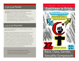Race,	
  Class,	
  Gender,	
  	
  
Sexuality	
  Symposium	
  
2:30-­‐3:40	
  Panels	
  
Unfit	
  Bodies:	
  Mood	
  Disorders,	
  Disability	
  Studies	
  and	
  the	
  
Biopolitical	
  Chair:	
  Lisa	
  Weems	
  (Bystrom	
  Reid)	
  
• “Moral	
  Values	
  of	
  Athleticism:	
  Classing	
  the	
  Body	
  in	
  Elite	
  
Institutions”	
  Kate	
  Mason,	
  Miami	
  University	
  
• “Biopolitical	
  Rape	
  Scenes:	
  Emasculated	
  States/	
  
Sovereignties”	
  Jana	
  Evans	
  Braziel,	
  University	
  of	
  Cincinnati	
  
• “‘Cripping	
  Madness	
  (or)	
  F—k	
  the	
  Heroic	
  Ideal	
  of	
  Overcoming	
  
Mood	
  Disorders”	
  Madelyn	
  Detloff,	
  Miami	
  University	
  
	
  
“Reading	
  Improbable	
  Pleasures	
  in	
  Vanessa	
  del	
  Rio:	
  50	
  Years	
  of	
  
Slightly	
  Slutty	
  Behavior”	
  
	
  
Abstract:	
  Using	
  the	
  autobiography,	
  Vanessa	
  del	
  Rio:	
  Fifty	
  Years	
  
of	
  Slightly	
  Slutty	
  Behavior	
  as	
  the	
  primary	
  text,	
  this	
  paper	
  
investigates	
  how	
  an	
  embodied	
  understanding	
  of	
  race	
  and	
  class	
  
alters	
  our	
  interpretations	
  of	
  gendered	
  experiences	
  of	
  violence	
  
and	
  pleasure.	
  It	
  asks,	
  what	
  happens	
  when	
  the	
  life	
  experiences	
  of	
  
an	
  aging	
  Afro-­‐Latina	
  porn	
  star	
  are	
  positioned	
  at	
  the	
  very	
  heart	
  of	
  
feminist	
  investigations	
  into	
  the	
  relationship	
  between	
  experience	
  
and	
  knowledge	
  production?	
  In the	
  process,	
  this	
  paper	
  reflects	
  on	
  
how	
  images	
  and	
  text	
  function	
  as complicated	
  triggers	
  for	
  the	
  
attachments,	
  identifications,	
  desires, and	
  traumas	
  of	
  our	
  own	
  
corporeal	
  embodiments	
  and	
  sexual	
  histories.	
  
4:15-­‐5:30	
  Keynote	
  	
  
After	
  the	
  keynote,	
  please	
  join	
  us	
  for	
  a	
  
reception	
  in	
  the	
  Anna	
  Symmes	
  Harrison	
  
and	
  Caroline	
  Scott	
  Harrison	
  Rooms.	
  
 