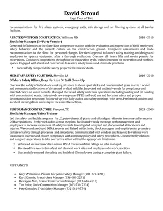 David Stroud
Page Two of Two
recommendations for fire alarm systems, emergency exits, safe storage and air filtering systems at all twelve
facilities.
AEROTEK/WESTCON CONSTRUCTION. Williston, ND 2010 - 2010
Site SafetyManager(3rd Party Vendor)
Corrected deficiencies at the State-Line compressor station with the evaluation and supervision of field employees’
safety behavior and the current culture on the construction ground. Completed assessments and made
recommendations to the client for personnel changes. Received approval to launch safety training and designated
employees to operate equipment after a thorough evaluation. Oversaw all heavy lifts and wrote permits for
excavations. Conducted inspections throughout the excavation cycle, trained entrants on excavation and confined
spaces. Engaged with client and contractors to resolve safety issues and eliminate problems.
 Successfully completed site safety project withzero incidents.
MED STAFF SAFETY SOLUTIONS, Melville, LA 2010 - 2010
OffshoreSafetyOfficer,DeepHorizonOil Spill Clean-Up
Oversaw the safety of individuals workingoff-shore to clean up oil slicks and contaminated grass marsh. Located
and communicated locations of distressed or dead wildlife. Inspected and audited vessels forcompliance and
directed crews on water hazards. Managed the vessel safety and crane operations including loading and off-loading
with contaminated waste. Instructed crews on proper PPE [spell-out] use and hot zone safety and proper
decontamination procedure. Followed-up withdaily audits and safety meetings with crew.Performed incident and
accident investigations and relayed the correctiveactions.
PERFORMANCE CONTRACTORS, Freeport, TX 2003 - 2009
Site SafetyManager/SafetyTrainer
Led the safety and health programs for _2_ petro-chemical plants and oil and gas refineries to ensure adherence to
OSHA regulations. Performedaudits across the plant, facilitated weekly meetings with management and
employees to increase awareness of safety hazards. Investigated, analyzed and documented all incidents and
injuries. Wrote and produced OSHA reports and liaised withclients, blockmanagers and employees to promote a
culture of safety through processes and procedures. Communicated with vendors and traveled to various work
locations to oversee and ensure compliance with company policy and safety procedures. Documented violations
and assigned supervisors totake correctiveactionwithin the appropriate timeframe.
 Achieved seven consecutive annual OSHA free recordable ratings on jobs managed.
 Received fiveawards forsafest and cleanest worksites and employee safe workpractices.
 Successfully ensured the safety and health of 65 employees during a complete plant failure.
REFERANCE’S
 Gary Williamson, Praxair Corporate Safety Manager (281-772-3891)
 Kurt Kimmie, Praxair Area Manager (936-689-2251)
 DewayneAkin, Praxair Construction Manager (903-646-2616)
 Tim Price, Linde Construction Manager (863-738-7231)
 Pete Gonzales, Triad Safety Manager (832-561-9574)
 