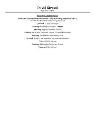 David Stroud
Page Two of Two
Education & Certifications
Associates of Science in Environment, Safety & Health (Completion: 2017)
Columbia Southern University, Orange Beach, AL
Certified, 24 Hour Hazwoper
Training, OSHA Regulations/NCCER CSST
Training, Rigging Competent Person
Training, Excavation Competent Person, Texas A&M University
Training, Incident/Accident Investigation
Certified, Mobile Crane Inspection, National Crane Institute
FEMA, 100,200,300,400
Training, 24 Hour Confined Space Rescue
Training, OSHA 30 Hour
 