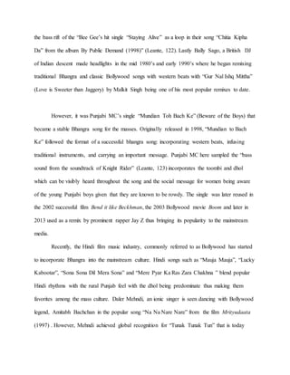 the bass rift of the “Bee Gee’s hit single “Staying Alive” as a loop in their song “Chitia Kipha
Da” from the album By Public Demand (1998)” (Leante, 122). Lastly Bally Sago, a British DJ
of Indian descent made headlights in the mid 1980’s and early 1990’s where he began remixing
traditional Bhangra and classic Bollywood songs with western beats with “Gur Nal Ishq Mittha”
(Love is Sweeter than Jaggery) by Malkit Singh being one of his most popular remixes to date.
However, it was Punjabi MC’s single “Mundian Toh Bach Ke” (Beware of the Boys) that
became a stable Bhangra song for the masses. Originally released in 1998, “Mundian to Bach
Ke” followed the format of a successful bhangra song: incorporating western beats, infusing
traditional instruments, and carrying an important message. Punjabi MC here sampled the “bass
sound from the soundtrack of Knight Rider” (Leante, 123) incorporates the toombi and dhol
which can be visibly heard throughout the song and the social message for women being aware
of the young Punjabi boys given that they are known to be rowdy. The single was later reused in
the 2002 successful film Bend it like Beckhman, the 2003 Bollywood movie Boom and later in
2013 used as a remix by prominent rapper Jay Z thus bringing its popularity to the mainstream
media.
Recently, the Hindi film music industry, commonly referred to as Bollywood has started
to incorporate Bhangra into the mainstream culture. Hindi songs such as “Mauja Mauja”, “Lucky
Kabootar”, “Sona Sona Dil Mera Sona” and “Mere Pyar Ka Ras Zara Chakhna ” blend popular
Hindi rhythms with the rural Punjab feel with the dhol being predominate thus making them
favorites among the mass culture. Daler Mehndi, an ionic singer is seen dancing with Bollywood
legend, Amitabh Bachchan in the popular song “Na Na Nare Nare” from the film Mrityudaata
(1997) . However, Mehndi achieved global recognition for “Tunak Tunak Tun” that is today
 