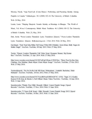 Mooney, Nicola. “Aaja Nach Lali {Come Dance}: Performing and Practicing Identity Among
Punjabis in Canada.” Enthnologies 30.1 (2008) 103-24. The University of British Columbia.
Web. 26 May, 2016
Leante, Laure. “Shaping Diasporic Sounds: Identity as Meanings in Bhangra. “The World of
Music, Vol. 46 no.1 Contemporary British Music Traditions 46.1 (2004) 109-32. The University
of British Columbia. Web. 25, May, 2016
Dutt, Anvita “Poora London Thumakda Lyrics Translation [Queen}.” Poora London Thumakda
Lyrics Translation {Queen}. Bollymeaning.com 2 Feb. 2014. Web. 26 May, 2016
Garvthegrt. "Gud Naal Ishq Mitha Full Song (720p) HD || Malaika Arora Khan, Bally Sagoo &
Malkit Singh." YouTube. YouTube, 09 July 2015. Web. 27 May 2016.
Tseries. "Queen: London Thumakda Full Video Song | Kangana Ranaut, Raj Kumar
Rao." YouTube. YouTube, 21 Apr. 2014. Web. 27 May 2016.
Http://www.youtube.com/channel/UCtW7qWjpCZ8zps-Cf2NF26w. "Mere Pyar Ka Ras Zara
Chakhna, Oye Makhna | Bade Miyan Chote Miyan Songs." YouTube. YouTube, 27 Oct. 2015.
Web. 27 May 2016.
Tseriesoldisgold. "Na Na Na Re Full HD Song | Mrityudaata | Amitabh Bachchan, Daler
Mehandi." YouTube. YouTube, 20 Oct. 2012. Web. 27 May 2016.
Http://www.youtube.com/channel/UCYzeyBkNmyFdRDAGFYC_GVQ. "Jugni Ji L Kanika
Kapoor Ft Dr Zeus & Shortie L Full Official Music Video."YouTube. YouTube, 16 June 2014.
Web. 11 June 2016.
Speedrecordss. "Patiala Peg | Diljit Dosanjh | Diljott | Latest Punjabi Songs | Speed
Records." YouTube. YouTube, 17 Nov. 2014. Web. 11 June 2016.
Speedrecordss. "5 Taara (Full Song) - Diljit Dosanjh | Latest Punjabi Songs 2015 | Speed
Records." YouTube. YouTube, 18 Dec. 2015. Web. 11 June 2016.
 