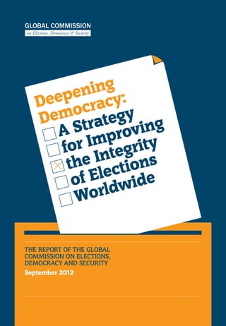 Deepening
Democracy:
	A Strategy
for Improving
the Integrity
of Elections
Worldwide
THE REPORT OF THE GLOBAL
COMMISSION ON ELECTIONS,
DEMOCRACY AND SECURITY
September 2012
 
