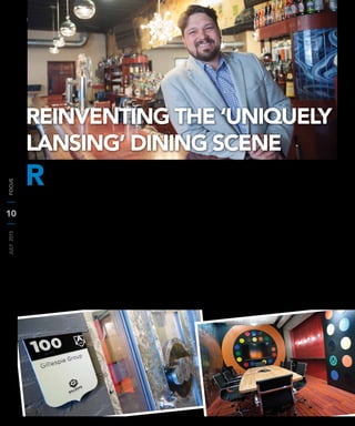 10
JULY2015FOCUS
R
estaurateur Sam Short is co-owner of The Potent Potables Project—the
umbrella company of Zoobie’s Old Town Tavern,The Cosmos,The Creole,
a soon-to-be-open New Orleans concept and a gourmet taqueria to be
opened this fall (and announced to the public here in FOCUS Magazine!)
Short and his partners in The Potent Potables Project are set on redeﬁning the
Lansing restaurant business. In doing so, the company is on the leading edge of an
urban revival strategy that is bringing new energy to Lansing’s central city and creating
a vibrant food district in Old Town Lansing.
Short got his start in the industry when a friend asked him to open a restaurant
in Boston soon after ﬁnishing graduate school. Later, he moved to Phoenix where
worked for a restaurant group and pursued a sommelier’s degree. He met his wife at a
wedding in Grand Rapids, they dated long distance for a year, and then he got a job in
Chicago (where she was living) opening and running restaurants.
After deciding that they wanted to start a family and move out of the South Loop
of Chicago, his wife, Meghan, got a job at her alma mater—MSU’s College of Law.
Short describes their move to the Lansing area as “serendipitous.”
“We were sitting down for dinner on Saturday and decided that we wanted to move.
Meghan called an old professor (now Dean) on Monday, got a job interview just a few
days after that, and then we had to be packed up and moved six weeks later – it was
really a wild time,” Short said. “I was also just ﬁnishing up my last project in Chicago,
so it was really a nice time to step away.”
Short says he owes a lot of his success to his wife, who he not only credits with his
start in the Lansing area, but also supports him through all of his ventures.
After moving to the Lansing area, Short became president of BarFly Ventures,
with whom he assisted in the development and opening of Grand Rapids Brewing
Company and HopCat in East Lansing amongst other BarFly projects. During that
time, he got the chance to work with the legislature on a package of bills spearheaded
by the Michigan Brewers Guild. One of the bills changed how growlers were sold
in the state of Michigan, leading to Short leaving BarFly Ventures to begin a new
company: The Beer Grotto.
Along with several partners, including Troy Ontko, Brandon Ansel, and Lisa Manno,
Short helped to create The Beer Grotto—a bar and restaurant featuring a hefty craft
beer and wine selection and a growler ﬁlling station.Their motto is “Taste it. Love it.
Tote it.” Patrons of The Beer Grotto are able to taste any beer or wine in the store
before making their decision and everything is available to go.
At the same time, Short opened Zoobie’s Old Town Tavern with Aaron Matthews
and Alan Hooper—two men that would later become Short’s business partners in The
Potent Potables Project.
“Finding them was really dumb luck,” said Short. “I was referred to Aaron as an
attorney and we got talking and we really hit it off. Al Hooper was working with
Aaron to buy this building for what would be Zoobie’s in Old Town and I wanted in
on the project.”
REINVENTING THE ‘UNIQUELY
LANSING’ DINING SCENE
 