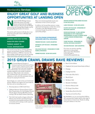 12
JULY2015FOCUS
Membership Services
N
etwork with Mid-Michigan business
professionals, sponsor and market
business services, bond with colleagues,
reward your staff, and enjoy the Michigan
summer at this year’s Lansing Open, brought to you by
the Lansing Regional Chamber of Commerce.
This premier golf tournament will take place at one
of the most scenic golf courses in Michigan with
details as follows:
LANSING OPEN GOLF OUTING:
EAGLE EYE GOLF COURSE
TUESDAY, AUGUST 18
10 A.M., SHOTGUN START
The annual Lansing Open is currently registering
sponsors and participants. Pricing is $250/person
($295/nonmembers), or $800 for a foursome. The
player package includes greens fee and cart, beverage
tickets, lunch, dinner, and a gift for every player.
Please visit www.lansingchamber.org for more
information on how to reserve your spot!
In addition, the Lansing Open presents a unique
opportunity for businesses to market their services
to members of the Mid-Michigan business
community through the purchase of a variety of
sponsorship packages.
THE FOLLOWING SPONSORSHIP
PACKAGES ARE STILL AVAILABLE:
PREMIER PACKAGE - $2,500 (UNLIMITED)
BEVERAGE CART PACKAGE - SPONSORED
BY AT&T
MULLIGAN PACKAGE - SPONSORED BY FARM
BUREAU INSURANCE
DINNER PACKAGE - $2,500 (EXCLUSIVE)
DRIVING RANGE/PUTTING GREEN PACKAGE -
$1,500 (EXCLUSIVE)
LUNCH PACKAGE - $1,500 (EXCLUSIVE)
PLAYER CART PACKAGE - SPONSORED BY
MICHIGAN CREATIVE
SHOWCASE PACKAGE - $1,000 (LIMITED)
SPONSORED BY FIFTH THIRD BANK •
INDEPENDENCE VILLAGE OF GRAND LEDGE
• CAPITAL REGION INTERNATIONAL
AIRPORT
T-SHIRT PACKAGE - SPONSORED BY
CENTRAL MICHIGAN UNIVERSITY
TEE SIGN PACKAGE - $200 (UNLIMITED)
If you have any questions regarding
registrations or sponsorships,
please contact Travis Richardson
at (517) 853-6463 or
trichardson@lansingchamber.org.
2015 GRUB CRAWL DRAWS RAVE REVIEWS!
FOCUS
T
he Lansing Regional Chamber of
Commerce partnered with Eastwood Towne
Center to create a recipe for success at the
6th annual Grub Crawl, held Tuesday, June
9. Over 550 Chamber and community members
attended, making the event another exceptional
achievement. Many thanks to the volunteers
who contributed their time and assistance to the
celebration, as well as all of the participants who did
their part by enjoying the festivities!
Special thanks are in order for this year’s Grub Crawl
sponsors. Without your support, the event would not
have been such an outstanding success!
⫸ Presenting Sponsor: CASE Credit Union
⫸ Additional Sponsors: Eastwood Towne Center;
Dean Transportation; Art Craft Display; Flavored
Threads; Spartan Printing; Wal-Mart; Greater
Lansing CVB; and Adams Outdoor Advertising
⫸ The Grub Crawl would not happen without the
delicious food and thirst-quenching beverages
provided by the participating restaurants that did
a tremendous job of creating a terriﬁc experience
for everyone involved.
⫸ Bravo! Cucina Italiana
⫸ Chapbook Café (inside Schuler Books & Music)
⫸ Champps
⫸ Claddagh Irish Pub
⫸ Great Lakes Olive Oil Co.
⫸ Max & Erma’s
⫸ McAlister’s Deli
⫸ Mitchell’s Fish Market
⫸ Panchero’s Mexican Grill
⫸ P.F. Chang’s China Bistro
⫸ Smokey Bones Bar & Fire Grill
⫸ Tony Sacco’s Coal Oven Pizza
Big THANKS to our one-man-band Paul O’Jibway
who entertained the Crawlers with his wide range of
musical talents in Center Court. Thanks for adding
some great ambiance to the event!
ENJOY GREAT GOLF AND BUSINESS
OPPORTUNITIES AT LANSING OPEN
Grub Crawlers enjoy the food, fun and festivities
at the 6th annual Grub Crawl held at Eastwood
Towne Center
 