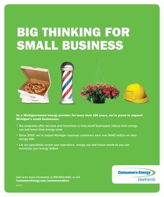 13
JULY2015FOCUS
As a Michigan-based energy provider for more than 128 years, we’re proud to support
Michigan’s small businesses.
• Our programs offer services and incentives to help small businesses reduce their energy
use and lower their energy costs
• Since 2009, we’ve helped Michigan business customers save over $440 million on their
energy bills
• Let our specialists review your operations, energy use and future needs so you can
maximize your energy dollars
B7053
Call us for more information at 800-805-0490, or visit
ConsumersEnergy.com/businessmatters
BIG THINKING FOR
SMALL BUSINESS
 