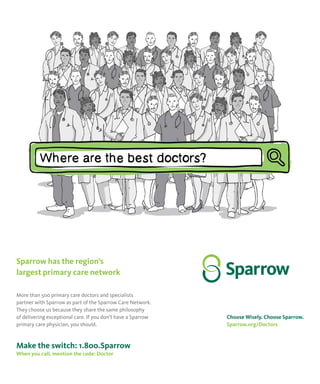 19
JULY2015FOCUS
Sparrow has the region’s
largest primary care network
More than 500 primary care doctors and specialists
partner with Sparrow as part of the Sparrow Care Network.
They choose us because they share the same philosophy
of delivering exceptional care. If you don’t have a Sparrow
primary care physician, you should.
Make the switch: 1.800.Sparrow
When you call, mention the code: Doctor
Choose Wisely. Choose Sparrow.
Sparrow.org/Doctors
Sparrow has the region’s
largest primary care network
More than 500 primary care doctors and specialists
partner with Sparrow as part of the Sparrow Care Network.
They choose us because they share the same philosophy
of delivering exceptional care. If you don’t have a Sparrow
primary care physician, you should.
Make the switch: 1.800.Sparrow
When you call, mention the code: Doctor
Choose Wisely. Choose Sparrow.
Sparrow.org/Doctors
 