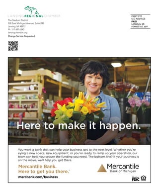 PRSRT STD
U.S. POSTAGE
PAID
LANSING, MI
PERMIT NO. 689
The Stadium District
500 East Michigan Avenue, Suite 200
Lansing, MI 48912
Ph. 517.487.6340
lansingchamber.org
Change Service Requested
Mercantile Bank.
Here to get you there.®
mercbank.com/business
You want a bank that can help your business get to the next level. Whether you’re
eying a new space, new equipment, or you’re ready to ramp up your operation, our
team can help you secure the funding you need. The bottom line? If your business is
on the move, we’ll help you get there.
Here to make it happen.
 