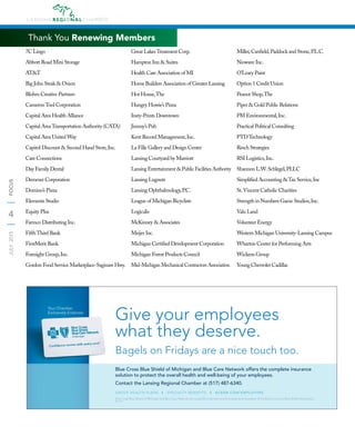 4
JULY2015FOCUS
7C Lingo
Abbott Road Mini Storage
AT&T
Big John Steak & Onion
Blohm Creative Partners
CameronTool Corporation
Capital Area Health Alliance
Capital AreaTransportation Authority (CATA)
Capital Area United Way
Capitol Discount & Second Hand Store,Inc.
Care Connections
Day Family Dental
Demmer Corporation
Domino’s Pizza
Elements Studio
Equity Plus
Farmco Distributing Inc.
FifthThird Bank
FirstMerit Bank
Foresight Group,Inc.
Gordon Food Service Marketplace-Saginaw Hwy.
Great LakesTreatment Corp.
Hampton Inn & Suites
Health Care Association of MI
Home Builders Association of Greater Lansing
Hot House,The
Hungry Howie’s Pizza
Insty-Prints Downtown
Jimmy’s Pub
Kent Record Management,Inc.
La Fille Gallery and Design Center
Lansing Courtyard by Marriott
Lansing Entertainment & Public Facilities Authority
Lansing Lugnuts
Lansing Ophthalmology,P.C.
League of Michigan Bicyclists
Logicalis
McKinney & Associates
Meijer Inc.
Michigan Certiﬁed Development Corporation
Michigan Forest Products Council
Mid-Michigan Mechanical Contractors Association
Miller,Canﬁeld,Paddock and Stone,P.L.C.
Niowave Inc.
O’Leary Paint
Option 1 Credit Union
Peanut Shop,The
Piper & Gold Public Relations
PM Environmental,Inc.
Practical Political Consulting
PTDTechnology
Resch Strategies
RSI Logistics,Inc.
Shannon L.W.Schlegel,PLLC
Simpliﬁed Accounting &Tax Service,Inc
St.Vincent Catholic Charities
Strength in Numbers Game Studios,Inc.
Valu Land
Volunteer Energy
Western Michigan University-Lansing Campus
Wharton Center for Performing Arts
Wickens Group
Young Chevrolet Cadillac
Thank You Renewing Members
Blue Cross Blue Shield of Michigan and Blue Care Network are nonproﬁt corporations and independent licensees of the Blue Cross and Blue Shield Association.
R041079
Your Chamber
Exclusively Endorses
Blue Cross Blue Shield of Michigan and Blue Care Network offers the complete insurance
solution to protect the overall health and well-being of your employees.
Contact the Lansing Regional Chamber at (517) 487-6340.
Give your employees
what they deserve.
Bagels on Fridays are a nice touch too.
GROUP HEALTH PLANS | SPECIALTY BENEFITS | BCBSM.COM/EMPLOYERS
 