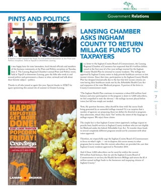 7
JULY2015FOCUS
Government Relations
LANSING CHAMBER
ASKS INGHAM
COUNTY TO RETURN
MILLAGE FUNDS TO
TAXPAYERS
I
n a letter to the Ingham County Board of Commissioners, the Lansing
Regional Chamber of Commerce has requested that $3.4 million dollars
raised in the first year of a five-year millage renewal for the Ingham
County Health Plan be returned to county residents. The millage was
approved by Ingham County voters to help provide healthcare services to low
income citizens. Since that time, participation in the Ingham County Health
Plan has dropped dramatically due to the fact that low income citizens are
now having their healthcare needs met by the Affordable Health Care Act
and expansion of the state Medicaid program. A portion of the letter to
County Commissioners reads:
“The Ingham Health Plan continues to maintain a robust $10 million fund
balance and since participation in the program is down to 1,000 subscribers,
we feel compelled to state the obvious – the millage increase placed before
voters last fall was simply not needed.
Now, the question becomes, what should be done with the excess funds
being generated by an unneeded millage renewal? It is no surprise that a
number of agencies are proposing these tax dollars be diverted to programs
they administer, which they claim “fits” within the intent of the language in
millage request. We reject those claims.
The simple fact is that Ingham County voters approved a millage request to
provide basic health services to Ingham County residents who are not eligible
for Medicaid under the federal Affordable Care Act. To transfer those funds
to several completely different programs would not be consistent with what
voters approved.
Therefore, we respectfully urge the Ingham County Board of Commissioners
to focus on what’s right --- not to disperse this excess money to other
programs but to ensure that the current subscribers are provided the care that
Ingham County residents approved in November 2014.
And if those 1,000 subscribers can be cared for within the current
$10 million fund balance, then we ask the Ingham County Board of
Commissioners to not levy the Health Services Millage and return the $3.4
million annual millage funds to the businesses and taxpaying citizens of
Ingham County.”
PINTS AND POLITICS
I
t was happy hour for state lawmakers, local elected officials and members
of the business community at the Pints and Politics reception on Tuesday,
June 2. The Lansing Regional Chamber’s annual Pints and Politics event,
held at Taps25 in downtown Lansing, gave the folks who work in and
around politics and government a chance to relax, network and talk about
their favorite subject – politics.
Thanks to all who joined us again this year. Special thanks to AT&T for
again sponsoring this annual rite of summer in Greater Lansing.
A festive crowd enjoyed the food, fun and political discussion at the Pints and
Politics reception, held at Taps25 in downtown Lansing.
 