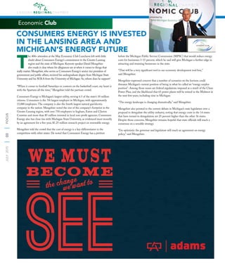8
JULY2015FOCUS
Economic Club
T
he 400+ attendees at the May Economic Club Luncheon left with little
doubt about Consumers Energy’s commitment to the Greater Lansing
region and the state of Michigan. Keynote speaker David Mengebier
also made it clear where his allegiances are at when it comes to things that
really matter. Mengebier, who serves as Consumers Energy’s senior vice president of
government and public affairs, received his undergraduate degree from Michigan State
University and his M.B.A from the University of Michigan. So, whom does he support?
“When it comes to football Saturdays or contests on the basketball court, my heart is
with the Spartans all the time,” Mengebier told the partisan crowd.
Consumers Energy is Michigan’s largest utility, serving 6.5 of the state’s 10 million
citizens. Consumers is the 7th largest employer in Michigan, with approximately
15,000 employees. The company is also the fourth largest natural gas/electric
company in the nation. Mengebier noted the size of the company’s footprint in the
Greater Lansing region, with over 750 employees in Ingham, Eaton and Clinton
Counties and more than $5 million invested in local non-proﬁt agencies. Consumers
Energy also has close ties with Michigan State University, as evidenced most recently
by an agreement for a ﬁve-year, $1.25 million research project on renewable energy.
Mengebier told the crowd that the cost of energy is a key differentiator in the
competition with other states. He noted that Consumers Energy has a petition
before the Michigan Public Service Commission (MPSC) that would reduce energy
costs for businesses 5-15 percent, which he said will give Michigan a further edge in
attracting and retaining businesses in the state.
“That will be a very signiﬁcant tool in our economic development tool box,”
said Mengebier.
Mengebier expressed concern that a number of scenarios on the horizon could
threaten Michigan’s current position of being in what he called an “energy surplus
position”. Among those issues are federal regulations imposed as a result of the Clean
Power Plan, and the likelihood that 65 power plants will be retired in the Midwest in
the next few years, including nine in Michigan.
“The energy landscape is changing dramatically,” said Mengebier.
Mengebier also pointed to the current debate in Michigan’s state legislature over a
proposal to deregulate the utility industry, noting that energy costs in the 14 states
that have turned to deregulation are 25 percent higher than the other 36 states.
Despite those concerns, Mengebier remains hopeful that state ofﬁcials will reach a
consensus on a sensible strategy.
“I’m optimistic the governor and legislature will reach an agreement on energy
policy,” said Mengebier.
CONSUMERS ENERGY IS INVESTED
IN THE LANSING AREA AND
MICHIGAN’S ENERGY FUTURE
 