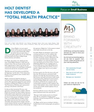 9
JULY2015FOCUS
D
r. Susan Maples is not your typical
dentist; and her practice, located in Holt,
is not your typical dental ofﬁce. While
she and her team are experts when it
comes to oral health, together they are also addressing
total body health and trying to bridge the gap
between dentistry and medicine.
Dr. Maples, who prefers to be called by her ﬁrst
name, started Maples Dentistry in 1985, fresh out
of dental school. She was 25 years old then and her
father suggested that in order to tap into her own
creativity and intuition, she should bypass working for
someone else and start her own practice instead.
“My little team and I were pretty successful from
the beginning,” says Dr. Susan. “I have always been
blessed to be surrounded by smart coworkers that I
could learn from. “
Maples’ creativity has helped her develop an
innovative style in facilitating total health among her
patients. Her approach has gained her much national
recognition including Top 25 Women In Dentistry,
Top 8 Innovators in Dentistry and a representative
prototype of the Dentist of the Future.
So what are these innovations? For one, a new
approach to facilitating health in children called the
Hands-On Learning Lab, where children experience
health-related science experiments at each and every
visit. Dr. Susan believes that teach-and-tell learning
just doesn’t work anymore and hands-on learning
makes an incredible difference. Toddlers, school
age children and teens learn how to protect their
oral health, make good nutrition changes, ward off
systemic diseases and they even get the opportunity to
explore the ﬁeld of dentistry. Because of the learning
lab experiences, Maples has 7 of her patients in dental
school right now, and more on the way.
For adults, Maples has developed a variety of self-
screening assessments to test for conditions like
periodontal disease, caries, sleep apnea, diabetes,
acid reﬂux and chronic systemic inﬂammation. She
envisions a world where dentists and physicians
can work together to not only treat patients, but
more importantly, prevent disease before it becomes
debilitating. Maples has even compiled many of
her best health tips in a book called Blabbermouth:
77 Secrets Only Your Mouth Can Tell You, To Live a
Healthier, Happier, Sexier Life. It is set to release
this summer.
Dr. Susan spends a lot of her free time on the road
these days. She has become a prominent health
educator in her ﬁeld. She does presentations on the
links between oral health and systemic health, hands-
on learning for kids, marketing for private practice,
and team building. Maples also consults outside
of medicine and dentistry for companies who are
creating wellness programs for their employees. She
wants to help employers reduce worksite absenteeism
and also attract health-minded employees who are
more productive.
Dr. Susan credits her success to the team caring and
patient-dedicated women who work with her.
“My team is built entirely around a set of shared
values. We are committed to integrity, shared
leadership, continual learning and FUN,” says Maples
with a big smile.
Dr. Maples and her team are working to develop a
healthier future for the Lansing region, one patient at
a time.
HOLT DENTIST
HAS DEVELOPED A
“TOTAL HEALTH PRACTICE”
Focus on Small Business
group
M3 GROUP
BRAND FORWARD
517.203.3333 | www.m3group.biz
At M3 Group, we have the creative
services you need to move your
brand forward.
As a full-service branding agency,
we are here to support, train,
consult, create and guide you on
your next big adventure.
•	 Gain awareness through
earned media
•	 Stay top of mind with your
target audience
•	 Manage your reputation
Check out what we can do for
your brand at m3group.biz.
BRAND
FORWARD
WITH
CREATIVITY
From Left to Right: Kelly Mitchell, Corri Richey, Georgette Taylor, Anna Lyon, Susan Maples, Sally
Johnson, Jean Voss, Emily Kramer, Sherry Henderson, Molly Day. Not pictured (Elizabeth Howard).
 