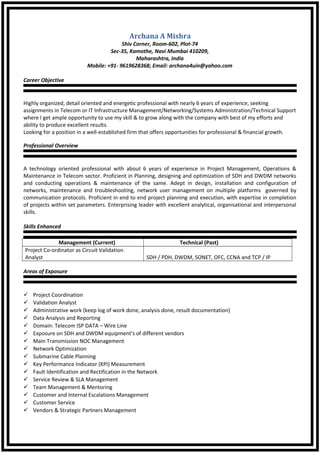 Archana A Mishra
Shiv Corner, Room-602, Plot-74
Sec-35, Kamothe, Navi Mumbai 410209,
Maharashtra, India
Mobile: +91- 9619628368; Email: archana4uin@yahoo.com
Career Objective
Highly organized, detail oriented and energetic professional with nearly 6 years of experience, seeking
assignments in Telecom or IT Infrastructure Management/Networking/Systems Administration/Technical Support
where I get ample opportunity to use my skill & to grow along with the company with best of my efforts and
ability to produce excellent results.
Looking for a position in a well-established firm that offers opportunities for professional & financial growth.
Professional Overview
A technology oriented professional with about 6 years of experience in Project Management, Operations &
Maintenance in Telecom sector. Proficient in Planning, designing and optimization of SDH and DWDM networks
and conducting operations & maintenance of the same. Adept in design, installation and configuration of
networks, maintenance and troubleshooting, network user management on multiple platforms governed by
communication protocols. Proficient in end to end project planning and execution, with expertise in completion
of projects within set parameters. Enterprising leader with excellent analytical, organisational and interpersonal
skills.
Skills Enhanced
Management (Current) Technical (Past)
Project Co-ordinator as Circuit Validation
Analyst SDH / PDH, DWDM, SONET, OFC, CCNA and TCP / IP
Areas of Exposure
 Project Coordination
 Validation Analyst
 Administrative work (keep log of work done, analysis done, result documentation)
 Data Analysis and Reporting
 Domain: Telecom ISP DATA – Wire Line
 Exposure on SDH and DWDM equipment’s of different vendors
 Main Transmission NOC Management
 Network Optimization
 Submarine Cable Planning
 Key Performance Indicator (KPI) Measurement
 Fault Identification and Rectification in the Network
 Service Review & SLA Management
 Team Management & Mentoring
 Customer and Internal Escalations Management
 Customer Service
 Vendors & Strategic Partners Management
 