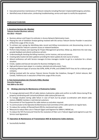 • Executed preventive maintenance of Telecom networks including Planned / Unplanned/Emergency activities.
• Identified areas of obstruction, conducting troubleshooting, service and repair to rectify the equipment.
Professional Credentials
1. Accenture Services Ltd., Mumbai
Telecom Analyst (Business advisor)
Oct 2012 – Present
• Business advisor and Project Co-ordinator in Access Network Optimization team.
• Playing the role of Validation Analyst getting involved with the various Telecom Service Provider in execution
of Real time usage of the circuits.
• To achieve cost savings by identifying data record and billing inconsistencies and disconnecting circuits no
longer needed for Telecom customer access or network backbone.
• Perform Data Analysis and reporting for Project Management (prioritize, follow up, determine the next step,
provide feedback and attend conference call etc).
• Understanding & checking the billing inventory, carrier invoices, and accrual process.
• Creating daily trackers & ticket updation providing the latest updates & next course of action.
• Attend conference call with Service managers & Area managers inorder to get to a resolution for a driven
situation.
• Create, Update and Execute test plans for Business Intelligence area.
• High performance team player in a creative, talented and enthusiastic Team.
• Analysing different types of services like EVPN, AVPN, IP-VPN, and CONNECTIVITY lines etc for a telecom giant
company.
• Getting involved with the various Telecom Service Provider like Vodafone, Orange-FT, British telecom, Bell
Canada, Telefonica etc in execution of Real time usage of the circuits.
2. Tata Communications Ltd. (Formerly VSNL), Mumbai
Executive Engineer
Feb 2009 to Oct 2012
A) Strategy planning for Maintenance of Submarine Cables:
• To manage planned event (PE) of cable stations /submarine cables and confirm no traffic failure during PE by
properly coordinating with consortium/distant cable stations/SA team etc.
• To manage situation during cable failure in case of fault /cut by proper co-ordination with distant cable
stations /O&MSC members / and internal customers.
• Procurement of Test Equipment for cable stations as and when required.
• To communicate to the Operation & Maintenance Sub Committee of the cable systems on regular basis.
• To reduce the number of Planned Event (PE) for mentioned main cable.
• Measures to reduce fibre cuts in Telecom Egypt Land Segment for SMW-4, IMEWE etc.
• To reduce the TAT (Turnaround Time) for the resolution of Fiber cut in Telecom Egypt Land segment as per the
Service Level Agreement.
B) Operation & Maintenance of Transmission NOC & Submarine Cable stations:
• Successfully handled:
 