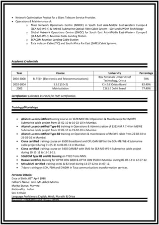 • Network Optimization Project for a Giant Telecom Service Provider.
• Operations & Maintenance of:
o Main Network Operations Centre (MNOC) in South East Asia-Middle East-Western Europe-4
(SEA-ME-WE-4) & IMEWE Submarine Optical Fibre Cable System - SDH and DWDM Technology
o Global Network Operations Centre (GNOC) for South East Asia-Middle East-Western Europe-3
(SEA-ME-WE-3) Mumbai Cable Landing Station
o SEACOM Mumbai Landing Cable Station
o Tata Indicom Cable (TIC) and South Africa Far East (SAFE) Cable Systems.
Academic Credentials
Year Course University Percentage
2004-2008 B. TECH (Electronics and Telecommunications)
Biju Pattanaik University of
Technology, Orissa
70%
2002-2004 S.S.C (10+2) C.H.S.E Orissa Board 82.40%
2002 Matriculation C.B.S.E Delhi Board 77.40%
Certification: Collected 35 PDUS for PMP Certification.
Trainings/Workshops
• Alcatel-Lucent certified training course on 1678 MCC R4.3 Operation & Maintenance for IMEWE
Submarine cable project from 15-02-10 to 16-02-10 in Mumbai.
• Alcatel-Lucent certified Type-B1 training in Operations & Administration of 1353NM R 7.4 for IMEWE
Submarine cable project from 17-02-10 to 19-02-10 in Mumbai.
• Alcatel-Lucent certified Type-B2 training on Operation & maintenance of IMEWE cable from 22-02-10 to
26-02-10 in Mumbai.
• Ciena certified training course on 6500 Broadband and CPL OAM &P for the SEA-ME-WE-4 Submarine
cable project during 01-05-11 to 06-05-11 in Mumbai.
• Ciena certified training course on 5430 OAM&P with EMS for SEA-ME-WE-4 Submarine cable project
during 10-11-11 to 15-11-11.
• SEACOM Type B1 and B2 training on TYCO Tems NMS.
• Huawei certified training for OPTIX OSN 6800 & OPTIX OSN 9500 in Mumbai during 09-07-12 to 12-07-12.
• Mitsubishi certified training on B1 & B2 level during 13-07-12 to 14-07-12.
• 7 days training on SDH, PDH and DWDM in Tata communications transformation services.
Personal Details:
Date of Birth: 06th
April 1986
Father’s Name: Late. Mr. Ashok Mishra
Marital Status: Married
Nationality: Indian
Sex: Female
Language Proficiency: English, Hindi, Marathi & Oriya
Passport: J1261498 (valid till year 2020)
 