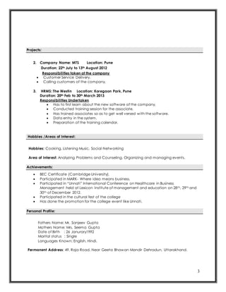 3
Projects:
2. Company Name: MTS Location: Pune
Duration: 22th July to 13th August 2012
Responsibilities taken at the company
 Customer Service Delivery.
 Calling customers of the company.
3. HRMS: The Westin Location: Koregaon Park, Pune
Duration: 20th Feb to 30th March 2013
Responsibilities Undertaken
 Has to first learn about the new software of the company.
 Conducted training session for the associate.
 Has trained associates so as to get well versed with the software.
 Data entry in the system.
 Preparation of the training calendar.
Hobbies /Areas of Interest:
Hobbies: Cooking, Listening Music, Social Networking
Area of Interest: Analyzing Problems and Counseling, Organizing and managing events.
Achievements:
 BEC Certificate (Cambridge University).
 Participated in MARK- Where idea means business.
 Participated in “Unnati” International Conference on Healthcare in Business
Management held at Lexicon Institute of management and education on 28th, 29th and
30th of December 2012.
 Participated in the cultural fest of the college
 Has done the promotion for the college event like Unnati.
Personal Profile:
Fathers Name: Mr. Sanjeev Gupta
Mothers Name: Mrs. Seema Gupta
Date of Birth : 26 Janurary1992
Marital status : Single
Languages Known: English, Hindi.
Permanent Address: 49, Raja Road, Near Geeta Bhawan Mandir Dehradun, Uttarakhand.
 