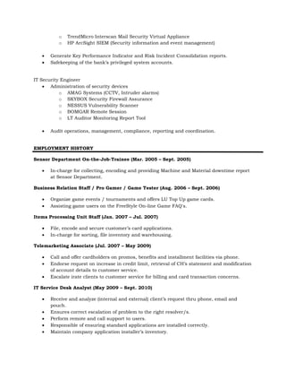 o TrendMicro Interscan Mail Security Virtual Appliance
o HP ArcSight SIEM (Security information and event management)
 Generate Key Performance Indicator and Risk Incident Consolidation reports.
 Safekeeping of the bank’s privileged system accounts.
IT Security Engineer
 Administration of security devices
o AMAG Systems (CCTV, Intruder alarms)
o SKYBOX Security Firewall Assurance
o NESSUS Vulnerability Scanner
o BOMGAR Remote Session
o LT Auditor Monitoring Report Tool
 Audit operations, management, compliance, reporting and coordination.
EMPLOYMENT HISTORY
Sensor Department On-the-Job-Trainee (Mar. 2005 – Sept. 2005)
 In-charge for collecting, encoding and providing Machine and Material downtime report
at Sensor Department.
Business Relation Staff / Pro Gamer / Game Tester (Aug. 2006 – Sept. 2006)
 Organize game events / tournaments and offers LU Top Up game cards.
 Assisting game users on the FreeStyle On-line Game FAQ's.
Items Processing Unit Staff (Jan. 2007 – Jul. 2007)
 File, encode and secure customer’s card applications.
 In-charge for sorting, file inventory and warehousing.
Telemarketing Associate (Jul. 2007 – May 2009)
 Call and offer cardholders on promos, benefits and installment facilities via phone.
 Endorse request on increase in credit limit, retrieval of CH’s statement and modification
of account details to customer service.
 Escalate irate clients to customer service for billing and card transaction concerns.
IT Service Desk Analyst (May 2009 – Sept. 2010)
 Receive and analyze (internal and external) client’s request thru phone, email and
pouch.
 Ensures correct escalation of problem to the right resolver/s.
 Perform remote and call support to users.
 Responsible of ensuring standard applications are installed correctly.
 Maintain company application installer’s inventory.
 