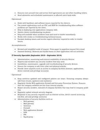  Ensures turn-around time and service level agreements are met when handling tickets.
 Send advisories and scheduled maintenance to affected users bank-wide.
Operational
 Deals with hardware and software issues reported by the client/s.
 Use remote applications such as VNC and RDP for troubleshooting when software
problems are reported by the client.
 Help in deploying new applications company wide.
 Assists clients troubleshooting via phone.
 Keep self available when incidents arise and need to resolve immediately.
 Works with vendor in troubleshooting technical issues.
 Escalate desktop issues and involve experts wherever required in order to resolve
issues.
Accomplishments
 Revised and simplified mode of request. From paper to paperless request thru email.
 Assisted Desktop, Network and SysAd teams on their application roll-out activities.
IT Security Specialist (September 2010 – September 2014)
 Administration, monitoring and ensures availability of security devices.
 Reports and escalates any security incident that may arise.
 Installation, maintenance, upgrade and troubleshooting of security devices.
 Ensure the company is safe from cyber and physical attacks.
 Provide client requests such as access in company facilities (internet, applications,
device controls and privilege accounts).
Operational
 Keep antivirus updated and configured policies are intact. Ensuring company always
safe from viruses, spywares and malwares.
 Regularly checks Web application firewall and Intrusion Prevention System. Ensures
that the company websites are free from internet attacks.
 Report security incident, misused of company facilities that may lead to company profit
loss.
 Regularly update network security diagram.
 Response to any security requests such as internet access, device control access (eg.
Cd/dvd, usb and privilege accounts)`
 Administration of security facilities such as:
o Web gateway
o Mail gateway
o Antivirus
o Firewall
o Web application firewall
o VPN
o IPS
o Squid proxy
 