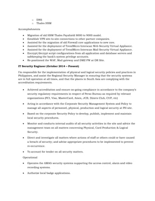 o DNS
o Thales HSM
Accomplishments
 Migration of old HSM Thales Payshield 8000 to 9000 model.
 Establish VPN site-to-site connections to other partner companies.
 Assisted for the migration of old Firewall core applications to new core.
 Assisted for the deployment of TrendMicro Interscan Web Security Virtual Appliance.
 Assisted for the deployment of TrendMicro Interscan Mail Security Virtual Appliance.
 Encrypt/decrypt script configurations from all application and database servers and
safekeeping the bank’s system privilege accounts.
 Re-positioned the WAF, Mail gateway and DMZ FW at DR Site.
IT Security Engineer (October 2014 – Present)
I’m responsible for the implementation of physical and logical security policies and practices in
Philippines, and assist the Regional Security Manager in ensuring that the security systems
are in full operation at all times, and that the plants in South Asia are complying with the
accreditation requirements.
 Achieved accreditation and ensure on-going compliance in accordance to the company’s
security regulatory requirements in respect of Perso Bureau as required by relevant
organizations (PCI, Visa, MasterCard, Amex, JCB, Diners Club, CUP, etc)
 Acting in accordance with the Corporate Security Management System and Policy to
manage all aspects of personnel, physical, production and logical security at PH site.
 Based on the corporate Security Policy to develop, publish, implement and maintain
local security procedures.
 Monitor and conducts internal audits of all security activities in the site and advice the
management team on all matters concerning Physical, Card Production & Logical
Security.
 Direct and investigate all matters where actions of staff or others could or have caused
a breach of security; and advise appropriate procedures to be implemented to prevent
re-occurrence.
 To account for tender on all security matters.
Operational
 Operates the AMAG security systems supporting the access control, alarm and video
recording systems.
 Authorize local badge applications.
 