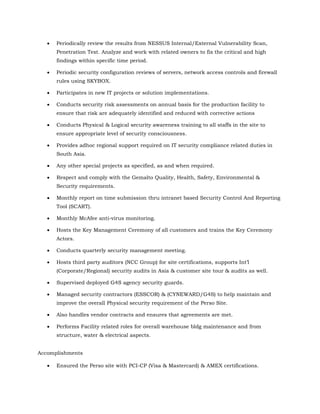  Periodically review the results from NESSUS Internal/External Vulnerability Scan,
Penetration Test. Analyze and work with related owners to fix the critical and high
findings within specific time period.
 Periodic security configuration reviews of servers, network access controls and firewall
rules using SKYBOX.
 Participates in new IT projects or solution implementations.
 Conducts security risk assessments on annual basis for the production facility to
ensure that risk are adequately identified and reduced with corrective actions
 Conducts Physical & Logical security awareness training to all staffs in the site to
ensure appropriate level of security consciousness.
 Provides adhoc regional support required on IT security compliance related duties in
South Asia.
 Any other special projects as specified, as and when required.
 Respect and comply with the Gemalto Quality, Health, Safety, Environmental &
Security requirements.
 Monthly report on time submission thru intranet based Security Control And Reporting
Tool (SCART).
 Monthly McAfee anti-virus monitoring.
 Hosts the Key Management Ceremony of all customers and trains the Key Ceremony
Actors.
 Conducts quarterly security management meeting.
 Hosts third party auditors (NCC Group) for site certifications, supports Int’l
(Corporate/Regional) security audits in Asia & customer site tour & audits as well.
 Supervised deployed G4S agency security guards.
 Managed security contractors (ESSCOR) & (CYNEWARD/G4S) to help maintain and
improve the overall Physical security requirement of the Perso Site.
 Also handles vendor contracts and ensures that agreements are met.
 Performs Facility related roles for overall warehouse bldg maintenance and from
structure, water & electrical aspects.
Accomplishments
 Ensured the Perso site with PCI-CP (Visa & Mastercard) & AMEX certifications.
 