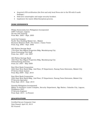  Acquired JCB certification (the first and only local Perso site in the PH with 0 audit
findings.)
 Held zero catastrophic and major security Incident.
 Implement the waiver (Risk Exception) process.
WORK EXPERIENCE
Philips Semiconductors Philippines Incorporated
LISP1 Cabuyao, Laguna
On-the-Job-Training
From Mar. 2005 – Sept. 2005
Level-Up Company
Pacific Star Building Makati Ave., Makati
Business Relation Staff / Pro Gamer / Game Tester
From Aug. 2006 – Sept. 2006
AIG Philam Savings Bank
17th Floor San Miguel Properties Bldg. Mandaluyong City
Items Processing Unit Staff
From Jan. 2007 – Jul. 2007
AIG Philam Savings Bank
16th Floor San Miguel Properties Bldg. Mandaluyong City
Telemarketing Associate
From Jul. 2007 – May 2009
East West Bank Corporation
2264 East West Bank Bldg., 2nd Floor, IT Department, Pasong Tamo Extension, Makati City
IT Service Desk Analyst
From May 2009 – Sept. 2010
East West Bank Corporation
2264 East West Bank Bldg., 2nd Floor, IT Department, Pasong Tamo Extension, Makati City
IT Security Specialist
From Sept. 2010 – Sept. 2014
Gemalto Philippines Incorporated
Bldng 7A Southern Luzon Complex, Security Department, Bgy Batino, Calamba City, Laguna,
Philippines 4027
IT Security Engineer
From Sept. 2014 – to Present
QUALIFICATIONS
Certified Secure Computer User
Date Passed: April 25, 2013
EC-Council
 