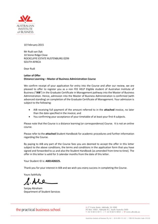 10 February 2015
Mr Rudi van Dyk
10 Stone Ridge Close
ROCKCLIFFE ESTATE RUSTENBURG 0299
SOUTH AFRICA
Dear Rudi
Letter of Offer
Distance Learning – Master of Business Administration Course
We confirm receipt of your application for entry into the Course and after our review, we are
pleased to offer to register you as a non FEE HELP Eligible student of Australian Institute of
Business (“AIB”) in the Graduate Certificate in Management pathway into the Master of Business
Administration. Hence, admission into the Master of Business Administration is confirmed (with
advanced standing) on completion of the Graduate Certificate of Management. Your admission is
subject to the following:
 AIB receiving full payment of the amount referred to in the attached invoice, no later
than the date specified in the invoice; and
 You confirming your acceptance of your timetable of at least your first 4 subjects.
Please note that the Course is a distance learning (or correspondence) Course. It is not an online
course.
Please refer to the attached Student Handbook for academic procedures and further information
regarding the Course.
By paying to AIB any part of the Course fees you are deemed to accept the offer in this letter
subject to the above conditions, the terms and conditions in the application form that you have
signed and forwarded to us and also the Student Handbook (as amended from time to time). The
offer in this letter is valid for 3 calendar months from the date of this letter.
Your Student ID is: A001428225.
Thank you for your interest in AIB and we wish you every success in completing the Course.
Yours faithfully
Sanjay Abraham
Department of Student Services
 