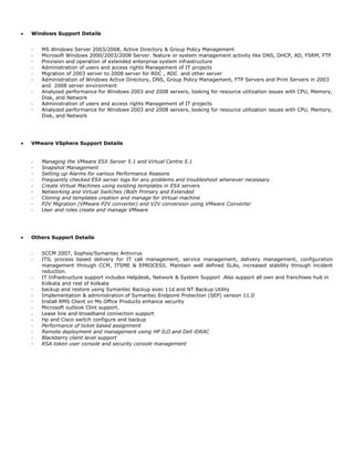 • Windows Support Details
- MS Windows Server 2003/2008, Active Directory & Group Policy Management
- Microsoft Windows 2000/2003/2008 Server. feature or system management activity like DNS, DHCP, AD, FSRM, FTP
- Provision and operation of extended enterprise system infrastructure
- Administration of users and access rights Management of IT projects
- Migration of 2003 server to 2008 server for RDC , ADC and other server
- Administration of Windows Active Directory, DNS, Group Policy Management, FTP Servers and Print Servers in 2003
and 2008 server environment
- Analyzed performance for Windows 2003 and 2008 servers, looking for resource utilization issues with CPU, Memory,
Disk, and Network
- Administration of users and access rights Management of IT projects
- Analyzed performance for Windows 2003 and 2008 servers, looking for resource utilization issues with CPU, Memory,
Disk, and Network
• VMware VSphere Support Details
- Managing the VMware ESX Server 5.1 and Virtual Centre 5.1
- Snapshot Management
- Setting up Alarms for various Performance Reasons
- Frequently checked ESX server logs for any problems and troubleshoot whenever necessary
- Create Virtual Machines using existing templates in ESX servers
- Networking and Virtual Switches (Both Primary and Extended
- Cloning and templates creation and manage for Virtual machine
- P2V Migration (VMware P2V converter) and V2V conversion using VMware Converter
- User and roles create and manage VMware
• Others Support Details
- SCCM 2007, Sophos/Symantec Antivirus
- ITIL process based delivery for IT call management, service management, delivery management, configuration
management through CCM, ITSME & EPROCESS. Maintain well defined SLAs, increased stability through incident
reduction.
- IT Infrastructure support includes Helpdesk, Network & System Support .Also support all own and franchisee hub in
Kolkata and rest of Kolkata
- backup and restore using Symantec Backup exec 11d and NT Backup Utility
- Implementation & administration of Symantec Endpoint Protection (SEP) version 11.0
- Install RMS Client on Ms Office Products enhance security
- Microsoft outlook Clint support.
- Lease line and broadband connection support
- Hp and Cisco switch configure and backup
- Performance of ticket based assignment
- Remote deployment and management using HP ILO and Dell iDRAC
- Blackberry client level support
- RSA token user console and security console management
 