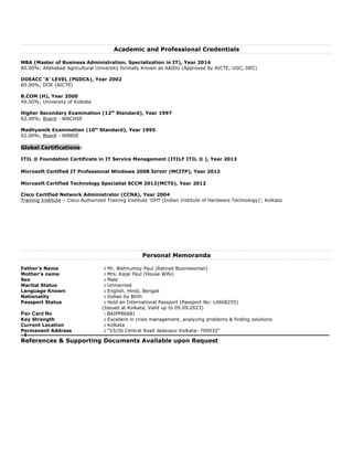 Academic and Professional Credentials
MBA (Master of Business Administration, Specialization in IT), Year 2014
80.00%; Allahabad Agricultural University formally Known as AAIDU (Approved by AICTE, UGC, DEC)
DOEACC ‘A’ LEVEL (PGDCA), Year 2002
60.00%; DOE (AICTE)
B.COM (H), Year 2000
49.00%; University of Kolkata
Higher Secondary Examination (12th
Standard), Year 1997
62.00%; Board - WBCHSE
Madhyamik Examination (10th
Standard), Year 1995
62.00%; Board - WBBSE
Global Certifications:
ITIL ® Foundation Certificate in IT Service Management (ITILF ITIL ® ), Year 2013
Microsoft Certified IT Professional Windows 2008 Server (MCITP), Year 2012
Microsoft Certified Technology Specialist SCCM 2012(MCTS), Year 2012
Cisco Certified Network Administrator (CCNA), Year 2004
Training Institute – Cisco Authorized Training Institute ‘IIHT (Indian Institute of Hardware Technology)’, Kolkata
Personal Memoranda
Father’s Name : Mr. Bishnumoy Paul (Retired Businessman)
Mother’s name : Mrs. Kajal Paul (House Wife)
Sex : Male
Marital Status : Unmarried
Language Known : English, Hindi, Bengali
Nationality : Indian by Birth
Passport Status : Hold an International Passport (Passport No: L4608255)
(Issued at Kolkata, Valid up to 05.09.2023)
Pan Card No : BAIPP8688J
Key Strength : Excellent in crisis management, analyzing problems & finding solutions
Current Location : Kolkata
Permanent Address : “53/2b Central Road Jadavpur Kolkata- 700032”
References & Supporting Documents Available upon Request
 