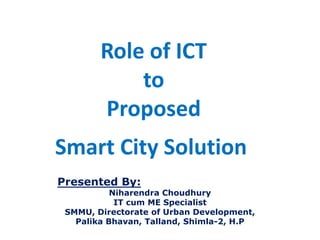 Role of ICT
to
Proposed
Smart City Solution
Presented By:
Niharendra Choudhury
IT cum ME Specialist
SMMU, Directorate of Urban Development,
Palika Bhavan, Talland, Shimla-2, H.P
 