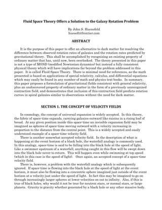 Fluid Space Theory Offers a Solution to the Galaxy Rotation Problem
By John S. Huenefeld
huesoft@frontier.com
ABSTRACT
It is the purpose of this paper to offer an alternative to dark matter for resolving the
difference between observed rotation rates of galaxies and the rotation rates predicted by
gravitational theory. This shall be accomplished by recognizing an existing property of
ordinary matter that has, until now, been overlooked. The theory presented in this paper
is not a type of MOND (modified Newtonian dynamics) but instead a fully consistent
physical theory which will have implications far beyond the problem addressed in this
paper. It is called Fluid Space Theory. There is minimal need for references, as the math
presented is based on applications of special relativity, calculus, and differential equations
which may easily be found in any number of math and physics text books. In summary,
this paper proposes a formulation of gravitational fields consistent with general relativity,
plus an undiscovered property of ordinary matter in the form of a previously unrecognized
contraction field, and demonstrates that inclusion of this contraction field predicts rotation
curves in spiral galaxies similar to observations without the need for dark matter.
SECTION 1. THE CONCEPT OF VELOCITY FIELDS
In cosmology, the concept of universal expansion is widely accepted. In this theory,
the fabric of space-time expands, carrying galaxies outward like raisins in a rising loaf of
bread. At any given position inside this space-time an invisible expansion field may be
imagined as spheres of space-time moving outward with a velocity increasing in
proportion to the distance from the central point. This is a widely accepted and easily
understood example of a space-time velocity field.
There is another somewhat accepted velocity field. In the description of what is
happening at the event horizon of a black hole, the waterfall analogy is commonly used.
In this analogy, space-time is said to be falling into the black hole at the speed of light.
Like a swimmer upstream of a waterfall, anything caught in this flow will be swept down
into the black hole never to return. This will happen even while swimming at top speed
(which in this case is the speed of light). Once again, an accepted concept of a space-time
velocity field.
There is, however, a problem with the waterfall analogy which is subsequently
ignored. If space-time is flowing into the black hole at the speed of light at the event
horizon, it must also be flowing into a concentric sphere imagined just outside of the event
horizon at a velocity just under the speed of light. In fact this may be imagined to go on
through increasingly larger spheres at lower velocities on out to infinity. Also, if this is
true of black holes, why would it not be true for neutron stars, or normal stars, or large
planets. Gravity is gravity whether generated by a black hole or any other massive body.
 