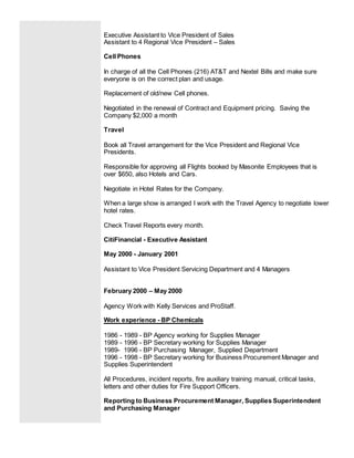 Executive Assistant to Vice President of Sales
Assistant to 4 Regional Vice President – Sales
Cell Phones
In charge of all the Cell Phones (216) AT&T and Nextel Bills and make sure
everyone is on the correct plan and usage.
Replacement of old/new Cell phones.
Negotiated in the renewal of Contract and Equipment pricing. Saving the
Company $2,000 a month
Travel
Book all Travel arrangement for the Vice President and Regional Vice
Presidents.
Responsible for approving all Flights booked by Masonite Employees that is
over $650, also Hotels and Cars.
Negotiate in Hotel Rates for the Company.
When a large show is arranged I work with the Travel Agency to negotiate lower
hotel rates.
Check Travel Reports every month.
CitiFinancial - Executive Assistant
May 2000 - January 2001
Assistant to Vice President Servicing Department and 4 Managers
February 2000 – May 2000
Agency Work with Kelly Services and ProStaff.
Work experience - BP Chemicals
1986 - 1989 - BP Agency working for Supplies Manager
1989 - 1996 - BP Secretary working for Supplies Manager
1989- 1996 - BP Purchasing Manager, Supplied Department
1996 - 1998 - BP Secretary working for Business Procurement Manager and
Supplies Superintendent
All Procedures, incident reports, fire auxiliary training manual, critical tasks,
letters and other duties for Fire Support Officers.
Reporting to Business Procurement Manager, Supplies Superintendent
and Purchasing Manager
 