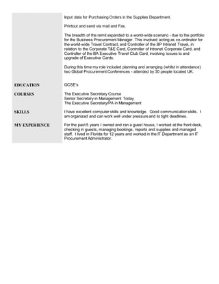 Input data for Purchasing Orders in the Supplies Department.
Printout and send via mail and Fax.
The breadth of the remit expanded to a world-wide scenario - due to the portfolio
for the Business Procurement Manager. This involved acting as co-ordinator for
the world-wide Travel Contract, and Controller of the BP Intranet Travel, in
relation to the Corporate T&E Card, Controller of Intranet Corporate Card, and
Controller of the BA Executive Travel Club Card, involving issues to and
upgrade of Executive Cards.
During this time my role included planning and arranging (whilst in attendance)
two Global Procurement Conferences - attended by 30 people located UK.
EDUCATION GCSE’s
COURSES The Executive Secretary Course
Senior Secretary in Management Today
The Executive Secretary/PA in Management
SKILLS I have excellent computer skills and knowledge. Good communication skills. I
am organized and can work well under pressure and to tight deadlines.
MY EXPERIENCE For the past 5 years I owned and ran a guest house, I worked at the front desk,
checking in guests, managing bookings, reports and supplies and managed
staff. I lived in Florida for 12 years and worked in the IT Department as an IT
Procurement Administrator.
 