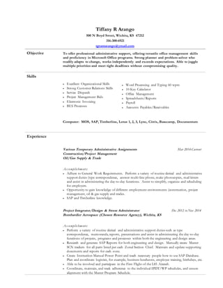 Tiffany R Arango
500 N Boyd Street, Wichita, KS 67212
316-300-6921
tgrantarango@ymail.com
Objective To offer professional administrative support, offering versatile office management skills
and proficiency in Microsoft Office programs. Strong planner and problem solver who
readily adapts to change, works independently and exceeds expectations. Able to juggle
multiple priorities and meet tight deadlines without compromising quality.
Skills
 Excellent Organizational Skills
 Strong Customer Relations Skills
 Service Dispatch
 Project Management Bids
 Electronic Invoicing
 BES Processes
 Word Processing and Typing 60 wpm
 10-Key Calculator
 Office Management
 Spreadsheets/Reports
 Payroll
 Accounts Payables/Receivables
Computer: MOS, SAP, Timberline, Lotus 1, 2, 3, Lync, Citrix, Basecamp, Documentum
Experience
Various Temporary Administrative Assignments Mar 2014-Current
Construction/Project Management
Oil/Gas Supply & Trade
Accomplishments:
 Adhere to General Work Requirements. Perform a variety of routine clerical and administrative
support duties (type correspondence, answer multi-line phone, make photocopies, mail letters
and assist in administering the day-to-day functions. Assist to simplify, organize and scheduling
for employers.
 Opportunity to gain knowledge of different employment environments (construction, project
management, oil & gas supply and trades.
 SAP and Timberline knowledge.
Project Integrator/Design & Stress Administrator Dec 2012 to Nov 2014
Bombardier Aerospace (Choson Resource Agency), Wichita, KS
Accomplishments:
 Perform a variety of routine clerical and administrative support duties such as type
correspondence, memoranda, reports, presentations and assist in administering the day-to-day
functions of projects, programs and processes within both the engineering and design areas.
 Research and generate SAP Reports for both engineering and design. Manually create Master
SCN trackers for all parts listed per each Zonal Section Chief. Maintain and update supporting
documents and reports for each zone.
 Create Instruction Manual Power Point and teach necessary people how to use SAP Database.
Plan and coordinate logistics, for example, business luncheons, employee training, birthdays, etc.
 Able to be involved and participate in the First Flight of the L85 Aircraft.
 Coordinate, maintain, and track adherence to the individual IPDT/WP schedules, and ensure
alignment with the Master Program Schedule.
 