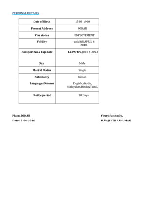 PERSONAL DETAILS:
Date of Birth 15-03-1990
Present Address SOHAR
Visa status EMPLOYEMENT
Validity valid till APRIL 6
2018.
Passport No & Exp date L2297409,JULY 4-2023
Sex Male
Marital Status Single
Nationality Indian
Languages Known English, Arabic,
Malayalam,Hindi&Tamil.
Notice period 30 Days.
Place: SOHAR Yours Faithfully,
Date:15-06-2016 M.VAJEETH RAHUMAN
 
