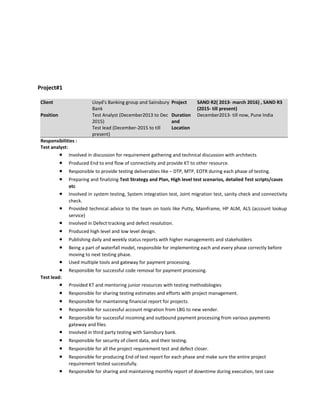 Project#1
Client Lloyd's Banking group and Sainsbury
Bank
Project SAND R2( 2013- march 2016) , SAND R3
(2015- till present)
Position Test Analyst (December2013 to Dec
2015)
Test lead (December-2015 to till
present)
Duration
and
Location
December2013- till now, Pune India
Responsibilities :
Test analyst:
• Involved in discussion for requirement gathering and technical discussion with architects
• Produced End to end flow of connectivity and provide KT to other resource.
• Responsible to provide testing deliverables like – DTP, MTP, EOTR during each phase of testing.
• Preparing and finalizing Test Strategy and Plan, High level test scenarios, detailed Test scripts/cases
etc
• Involved in system testing, System integration test, Joint migration test, sanity check and connectivity
check.
• Provided technical advice to the team on tools like Putty, Mainframe, HP ALM, ALS (account lookup
service)
• Involved in Defect tracking and defect resolution.
• Produced high level and low level design.
• Publishing daily and weekly status reports with higher managements and stakeholders
• Being a part of waterfall model, responsible for implementing each and every phase correctly before
moving to next testing phase.
• Used multiple tools and gateway for payment processing.
• Responsible for successful code removal for payment processing.
Test lead:
• Provided KT and mentoring junior resources with testing methodologies
• Responsible for sharing testing estimates and efforts with project management.
• Responsible for maintaining financial report for projects.
• Responsible for successful account migration from LBG to new vender.
• Responsible for successful incoming and outbound payment processing from various payments
gateway and files.
• Involved in third party testing with Sainsbury bank.
• Responsible for security of client data, and their testing.
• Responsible for all the project requirement test and defect closer.
• Responsible for producing End of test report for each phase and make sure the entire project
requirement tested successfully.
• Responsible for sharing and maintaining monthly report of downtime during execution, test case
 