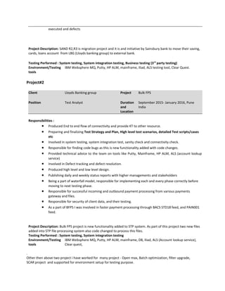 executed and defects
Project Description: SAND R2,R3 is migration project and it is and initiative by Sainsbury bank to move their saving,
cards, loans account from LBG (Lloyds banking group) to external bank.
Testing Performed : System testing, System integration testing, Business testing (3rd
party testing)
Environment/Testing
tools
IBM Websphere MQ, Putty, HP ALM, mainframe, Iliad, ALS testing tool, Clear Quest.
Project#2
Client Lloyds Banking group Project Bulk FPS
Position Test Analyst Duration
and
Location
September 2015- January 2016, Pune
India
Responsibilities :
• Produced End to end flow of connectivity and provide KT to other resource.
• Preparing and finalizing Test Strategy and Plan, High level test scenarios, detailed Test scripts/cases
etc
• Involved in system testing, system integration test, sanity check and connectivity check.
• Responsible for finding code bugs as this is new functionality added with code changes.
• Provided technical advice to the team on tools like Putty, Mainframe, HP ALM, ALS (account lookup
service)
• Involved in Defect tracking and defect resolution.
• Produced high level and low level design.
• Publishing daily and weekly status reports with higher managements and stakeholders
• Being a part of waterfall model, responsible for implementing each and every phase correctly before
moving to next testing phase.
• Responsible for successful incoming and outbound payment processing from various payments
gateway and files.
• Responsible for security of client data, and their testing.
• As a part of BFPS I was involved in faster payment processing through BACS STD18 feed, and PAIN001
feed.
Project Description: Bulk FPS project is new functionality added to STP system. As part of this project two new files
added into STP file processing system also code changed to process this files.
Testing Performed : System testing, System integration testing
Environment/Testing
tools
IBM Websphere MQ, Putty, HP ALM, mainframe, DB, Iliad, ALS (Account lookup service),
Clear quest,
.
Other then above two project i have worked for many project - Open max, Batch optimization, filter upgrade,
SCAR project and supported for environment setup for testing purpose.
 