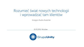 Rozumieć świat nowych technologii
i wprowadzać tam klientów
Grzegorz Rudno-Rudziński
26.10.2016, Wrocław
 