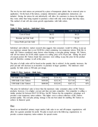 The two by two inch tattoos are protected by a piece of transparent plastic that is removed prior to
application. On the back of the tattoos, company information and application instructions are
included. Having the tattoos for sale individually will allow for customers to choose the designs
they want, rather than being required to purchase a sheet with only some designs that they enjoy.
This method of sale will also create growth opportunities with bulk orders.
Price
Table E: Price Analysis – Individual Sales
BU TATTOOS Metallic Solid-Colored (Navy)
Cost of Good $0.32 $0.25
Revenue per Unit Sold $1.50 $1.50
Gross Profit per Unit Sold $1.18 $1.25
Individual and collective market research data suggests that consumers would be willing to pay up
to a maximum amount that is over $4.00 for a sheet containing two temporary tattoos. With this in
mind, BU Tattoos considered many factors when forming a cost-plus pricing strategy. BU Tattoos
will sell two tattoos for $3.00, which equates to a selling price of $1.50 per unit. During the proof
of concept period, BU Tattoos found that customers were willing to pay this price for the product
and will therefore continue to sell at this price.
The price of a bulk order will be based on the quantity that is ordered. As the quantity increases, the
price per unit will decrease as an incentive to purchase in larger quantities. The minimum order
quantity for bulk orders is 500 units per design.
Quantity Price Cost Profit Profit Margin
500 Solid Color Tattoos $300.00 $116.18 $183.82 61%
1000 Solid Color Tattoos $450.00 $232.36 $217.64 48%
1500 Solid Color Tattoos $600.00 $332.85 $267.15 45%
This price for individual sales is lower than the maximum value consumers place on BU Tattoos
products; however, it is a higher cost per unit than our main competitor. Our competitor is selling a
similar product for between $0.67-$1.00 less, but BU Tattoos has the competitive advantage as it
provides a true temporary tattoo solution. This higher cost is a direct reflection of BU Tattoos
product quality. The cost-plus pricing strategy is the one best suited for enabling BU Tattoos to
achieve its financial goals.
Place
Based on our identified primary target market, bulk sales to on- and off-campus organizations will
allow for a greater potential for profit. We plan to reach out to the following organizations to
provide a custom temporary tattoo solution for special events:
Table F: Price Analysis – Bulk Sales
 