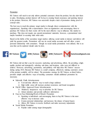 Promotion
BU Tattoos will need to not only inform potential customers about the product, but also alert them
to sales. Developing product interest will be key to creating brand awareness and sparking interest
in the product. However, BU Tattoos was successful despite a lack of promotion during proof of
concept sales.
The best way to reach the primary target market is through direct communication with the
organizations. Speaking with a representative from an organization and encouraging them to
purchase BU Tattoos for their events will be the most effective way to influence this market to
purchase. This does not require any special promotional materials; however, a promotional deal
maybe beneficial in securing bulk order sales.
Based on the habits of the secondary target market, utilizing social media to interact and inform will
yield the greatest results. Promotions will run via social media accounts and will allow a more
personal relationship with consumers. Though no social media promotions were utilized, this is an
area that can be explored should sales be slow.
BU Tattoos did not find a use for excessive marketing and advertising efforts. By providing a high-
quality product and strategically selecting sale times and locations, sales were not difficult to
achieve. However, advertising, promotions, and publicity will help drive BU Tattoos’ success
during spring 2016. Because BU Tattoos is a small company, effectively making customers aware
of the product available will be critical. The promotion strategy for BU Tattoos, as listed below,
provides simple and effective ways of reaching consumers should additional promotion be
necessary.
● Sidewalk Chalk Advertisements
o Cost and time effective way to reach a large audience
o High traffic areas will increase product awareness and brand recognition
● PuLSE Office Approved Poster Advertisements
o Relatively inexpensive way to advertise for BU Tattoos
o Attract attention and provide sufficient information
● Face-to-Face Marketing/Word-of-Mouth Promotion
o Speaking to individuals and encouraging them to buy BU Tattoos is the most
effective way to increase sales
o Creates personal relationships and increases the chance of repeat buyers
o Allows BU Tattoos to receive feedback and make necessary adjustments
● Social Media Promotion
o Popular outlet among target demographic
BU Tattoos @BU_Tattoos @BU_Tattoos15 butattoos@gmail.com
 