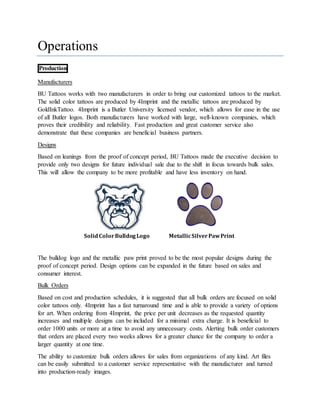 Operations
Production
Manufacturers
BU Tattoos works with two manufacturers in order to bring our customized tattoos to the market.
The solid color tattoos are produced by 4Imprint and the metallic tattoos are produced by
GoldInkTattoo. 4Imprint is a Butler University licensed vendor, which allows for ease in the use
of all Butler logos. Both manufacturers have worked with large, well-known companies, which
proves their credibility and reliability. Fast production and great customer service also
demonstrate that these companies are beneficial business partners.
Designs
Based on leanings from the proof of concept period, BU Tattoos made the executive decision to
provide only two designs for future individual sale due to the shift in focus towards bulk sales.
This will allow the company to be more profitable and have less inventory on hand.
The bulldog logo and the metallic paw print proved to be the most popular designs during the
proof of concept period. Design options can be expanded in the future based on sales and
consumer interest.
Bulk Orders
Based on cost and production schedules, it is suggested that all bulk orders are focused on solid
color tattoos only. 4Imprint has a fast turnaround time and is able to provide a variety of options
for art. When ordering from 4Imprint, the price per unit decreases as the requested quantity
increases and multiple designs can be included for a minimal extra charge. It is beneficial to
order 1000 units or more at a time to avoid any unnecessary costs. Alerting bulk order customers
that orders are placed every two weeks allows for a greater chance for the company to order a
larger quantity at one time.
The ability to customize bulk orders allows for sales from organizations of any kind. Art files
can be easily submitted to a customer service representative with the manufacturer and turned
into production-ready images.
SolidColorBulldogLogo MetallicSilverPawPrint
 