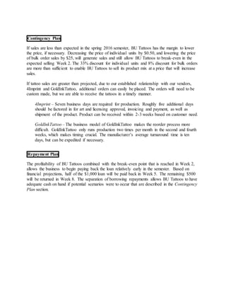 Contingency Plan
If sales are less than expected in the spring 2016 semester, BU Tattoos has the margin to lower
the price, if necessary. Decreasing the price of individual units by $0.50, and lowering the price
of bulk order sales by $25, will generate sales and still allow BU Tattoos to break-even in the
expected selling Week 2. The 33% discount for individual units and 8% discount for bulk orders
are more than sufficient to enable BU Tattoos to sell its product mix at a price that will increase
sales.
If tattoo sales are greater than projected, due to our established relationship with our vendors,
4Imprint and GoldInkTattoo, additional orders can easily be placed. The orders will need to be
custom made, but we are able to receive the tattoos in a timely manner.
4Imprint – Seven business days are required for production. Roughly five additional days
should be factored in for art and licensing approval, invoicing and payment, as well as
shipment of the product. Product can be received within 2-3 weeks based on customer need.
GoldInkTattoo – The business model of GoldInkTattoo makes the reorder process more
difficult. GoldInkTattoo only runs production two times per month in the second and fourth
weeks, which makes timing crucial. The manufacturer’s average turnaround time is ten
days, but can be expedited if necessary.
Repayment Plan
The profitability of BU Tattoos combined with the break-even point that is reached in Week 2,
allows the business to begin paying back the loan relatively early in the semester. Based on
financial projections, half of the $1,000 loan will be paid back in Week 5. The remaining $500
will be returned in Week 8. The separation of borrowing repayments allows BU Tattoos to have
adequate cash on hand if potential scenarios were to occur that are described in the Contingency
Plan section.
 