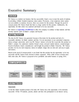 Executive Summary
Introduction
BU Tattoos is a student run business that has successfully found a way to meet the needs of students
by providing a Butler branded temporary tattoo option. Previously, a true temporary tattoo option
was not available to students, however, there was a desire for this product. Through the proof of
concept period, BU Tattoos found that there is a large market for this product. Additionally, the
opportunity for bulk orders was explored and found to be very successful.
BU Tattoos is requesting a $1,000 loan to allow the company to continue to help students and fans
develop superior spirit on Butler’s campus and beyond.
Company Background
The idea for BU Tattoos was generated because of the desire for the product and lack of a
reasonable substitute for Butler students and fans. It is not uncommon to see customized temporary
tattoos at larger universities and it was BU Tattoos’ mission to be the first to provide this product on
Butler’s campus. Six sophomore students formed a team, surveyed student interest, created designs
based on feedback, found a manufacturer and brought the product to Butler University. BU Tattoos
provides two-by-two inch temporary tattoos in multiple deigns that are skin-safe and easy to apply
and remove.
Based on the proof of concept period, it was found that this product has the opportunity to be very
successful and BU Tattoos looks forward to future expansion. With a shift in focus towards more
bulk order sales, BU Tattoos is projected to be a profitable and stable business in spring 2016.
Roles and Responsibilities
Market Opportunity
Opportunity
As the first Butler branded product of its kind, BU Tattoos has a the opportunity to be extremely
successful. Of the 170 students, parents, alumni and fans who participated in our interest survey,
Chief Executive
Officer
Kaitlyn Sawin
Chief Operations
Officer
Alex Bartlow
Chief FinancialOfficer
Andrew Brothers
Chief
Communications
Officer
Matt Goff
Chief Marketing
Officer
Jana Olson
Chief Sales Officer
Thomas Kopelman
 