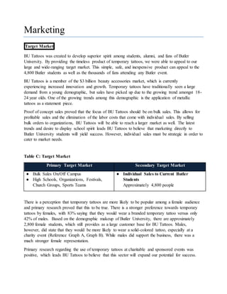 Marketing
Target Market
BU Tattoos was created to develop superior spirit among students, alumni, and fans of Butler
University. By providing the timeless product of temporary tattoos, we were able to appeal to our
large and wide-ranging target market. This simple, safe, and inexpensive product can appeal to the
4,800 Butler students as well as the thousands of fans attending any Butler event.
BU Tattoos is a member of the $3 billion beauty accessories market, which is currently
experiencing increased innovation and growth. Temporary tattoos have traditionally seen a large
demand from a young demographic, but sales have picked up due to the growing trend amongst 18-
24 year olds. One of the growing trends among this demographic is the application of metallic
tattoos as a statement piece.
Proof of concept sales proved that the focus of BU Tattoos should be on bulk sales. This allows for
profitable sales and the elimination of the labor costs that come with individual sales. By selling
bulk orders to organizations, BU Tattoos will be able to reach a larger market as well. The latest
trends and desire to display school spirit leads BU Tattoos to believe that marketing directly to
Butler University students will yield success. However, individual sales must be strategic in order to
cater to market needs.
Table C: Target Market
Primary Target Market Secondary Target Market
● Bulk Sales On/Off Campus
● High Schools, Organizations, Festivals,
Church Groups, Sports Teams
● Individual Sales to Current Butler
Students
Approximately 4,800 people
There is a perception that temporary tattoos are more likely to be popular among a female audience
and primary research proved that this to be true. There is a stronger preference towards temporary
tattoos by females, with 83% saying that they would wear a branded temporary tattoo versus only
42% of males. Based on the demographic makeup of Butler University, there are approximately
2,800 female students, which still provides as a large customer base for BU Tattoos. Males,
however, did state that they would be more likely to wear a solid-colored tattoo, especially at a
charity event (Reference Graph A, Graph B). While males did support the business, there was a
much stronger female representation.
Primary research regarding the use of temporary tattoos at charitable and sponsored events was
positive, which leads BU Tattoos to believe that this sector will expand our potential for success.
 