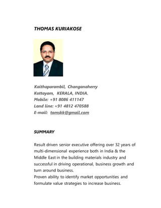 THOMAS KURIAKOSE
Kaithaparambil, Changanaherry
Kottayam, KERALA, INDIA.
Mobile: +91 8086 411147
Land line: +91 4812 470588
E-mail: tomskk@gmail.com
SUMMARY
Result driven senior executive offering over 32 years of
multi-dimensional experience both in India & the
Middle East in the building materials industry and
successful in driving operational, business growth and
turn around business.
Proven ability to identify market opportunities and
formulate value strategies to increase business.
 