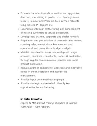  Promote the sales towards innovative and aggressive
direction, specializing in products viz. Sanitary wares,
faucets, Ceramic and Porcelain tiles, kitchen cabinets,
tiling profiles, PP-R pipes etc.
 Expand sales through restructuring and enhancement
of existing customers & service procedures.
 Develop new channel, corporate and dealer network.
 Preparation and presentation of quarterly sales reviews;
covering sales, market share, key accounts and
operational and promotional budget analysis.
 Maintain excellent business relationship with major
accounts, principals, consultants, traders & contractors,
through regular communication, periodic visits and
product orientation.
 Remain aware of competitive landscape and innovative
trends in the marketplace and apprise the
management.
 Provide input on marketing campaigns.
 Provide strategic advice to help identify key
opportunities for market entry.
Sr. Sales Executive
Majeed & Mohammed Trading, Kingdom of Bahrain
1990 April – 1994 February
 