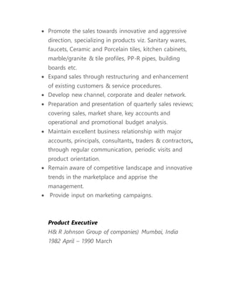  Promote the sales towards innovative and aggressive
direction, specializing in products viz. Sanitary wares,
faucets, Ceramic and Porcelain tiles, kitchen cabinets,
marble/granite & tile profiles, PP-R pipes, building
boards etc.
 Expand sales through restructuring and enhancement
of existing customers & service procedures.
 Develop new channel, corporate and dealer network.
 Preparation and presentation of quarterly sales reviews;
covering sales, market share, key accounts and
operational and promotional budget analysis.
 Maintain excellent business relationship with major
accounts, principals, consultants, traders & contractors,
through regular communication, periodic visits and
product orientation.
 Remain aware of competitive landscape and innovative
trends in the marketplace and apprise the
management.
 Provide input on marketing campaigns.
Product Executive
H& R Johnson Group of companies) Mumbai, India
1982 April – 1990 March
 