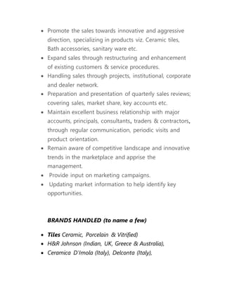  Promote the sales towards innovative and aggressive
direction, specializing in products viz. Ceramic tiles,
Bath accessories, sanitary ware etc.
 Expand sales through restructuring and enhancement
of existing customers & service procedures.
 Handling sales through projects, institutional, corporate
and dealer network.
 Preparation and presentation of quarterly sales reviews;
covering sales, market share, key accounts etc.
 Maintain excellent business relationship with major
accounts, principals, consultants, traders & contractors,
through regular communication, periodic visits and
product orientation.
 Remain aware of competitive landscape and innovative
trends in the marketplace and apprise the
management.
 Provide input on marketing campaigns.
 Updating market information to help identify key
opportunities.
BRANDS HANDLED (to name a few)
 Tiles Ceramic, Porcelain & Vitrified)
 H&R Johnson (Indian, UK, Greece & Australia),
 Ceramica D'Imola (Italy), Delconta (Italy),
 