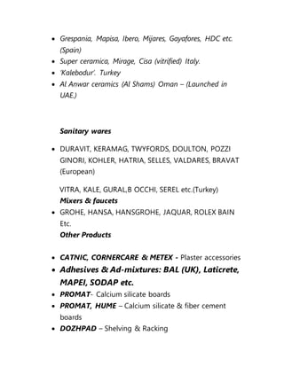  Grespania, Mapisa, Ibero, Mijares, Gayafores, HDC etc.
(Spain)
 Super ceramica, Mirage, Cisa (vitrified) Italy.
 ‘Kalebodur’. Turkey
 Al Anwar ceramics (Al Shams) Oman – (Launched in
UAE.)
Sanitary wares
 DURAVIT, KERAMAG, TWYFORDS, DOULTON, POZZI
GINORI, KOHLER, HATRIA, SELLES, VALDARES, BRAVAT
(European)
VITRA, KALE, GURAL,B OCCHI, SEREL etc.(Turkey)
Mixers & faucets
 GROHE, HANSA, HANSGROHE, JAQUAR, ROLEX BAIN
Etc.
Other Products
 CATNIC, CORNERCARE & METEX - Plaster accessories
 Adhesives & Ad-mixtures: BAL (UK), Laticrete,
MAPEI, SODAP etc.
 PROMAT- Calcium silicate boards
 PROMAT, HUME – Calcium silicate & fiber cement
boards
 DOZHPAD – Shelving & Racking
 