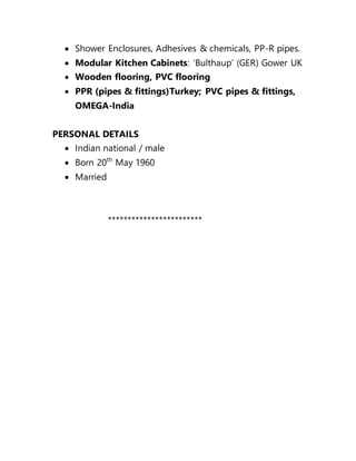  Shower Enclosures, Adhesives & chemicals, PP-R pipes.
 Modular Kitchen Cabinets: ‘Bulthaup’ (GER) Gower UK
 Wooden flooring, PVC flooring
 PPR (pipes & fittings)Turkey; PVC pipes & fittings,
OMEGA-India
PERSONAL DETAILS
 Indian national / male
 Born 20th
May 1960
 Married
************************
 